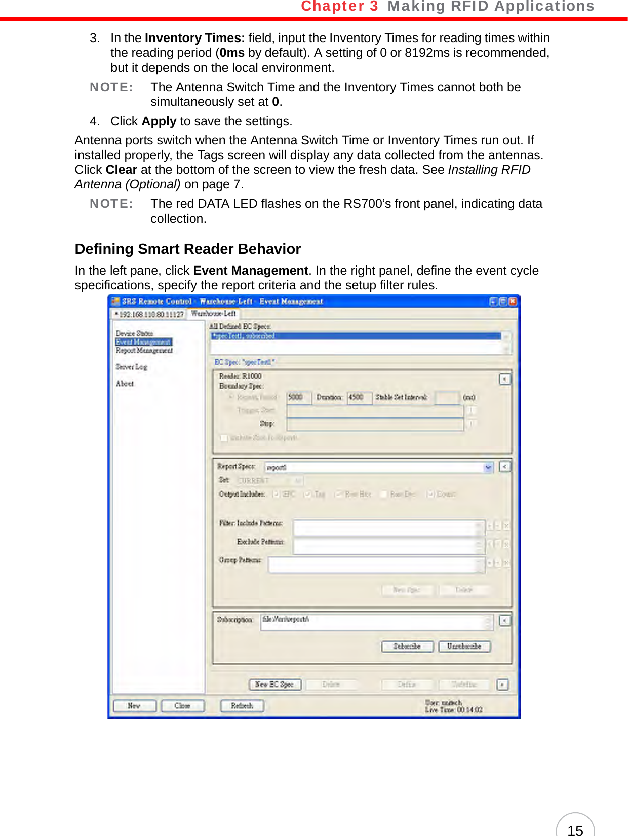 Chapter 3   Making RFID Applications153. In the Inventory Times: field, input the Inventory Times for reading times within the reading period (0ms by default). A setting of 0 or 8192ms is recommended, but it depends on the local environment.NOTE: The Antenna Switch Time and the Inventory Times cannot both be simultaneously set at 0.4. Click Apply to save the settings.Antenna ports switch when the Antenna Switch Time or Inventory Times run out. If installed properly, the Tags screen will display any data collected from the antennas. Click Clear at the bottom of the screen to view the fresh data. See Installing RFID Antenna (Optional) on page 7.NOTE: The red DATA LED flashes on the RS700’s front panel, indicating data collection.Defining Smart Reader BehaviorIn the left pane, click Event Management. In the right panel, define the event cycle specifications, specify the report criteria and the setup filter rules.