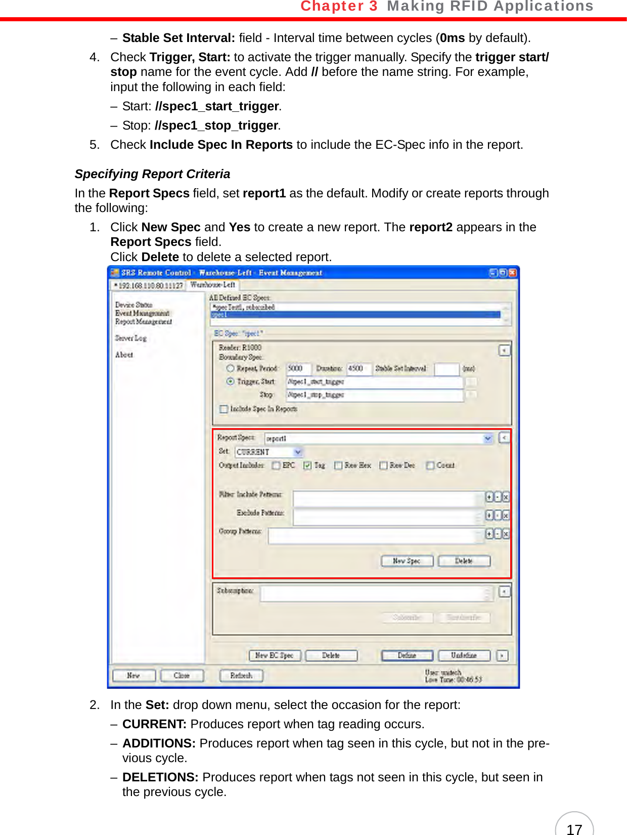 Chapter 3   Making RFID Applications17–Stable Set Interval: field - Interval time between cycles (0ms by default).4. Check Trigger, Start: to activate the trigger manually. Specify the trigger start/ stop name for the event cycle. Add // before the name string. For example, input the following in each field:–Start: //spec1_start_trigger.– Stop: //spec1_stop_trigger.5. Check Include Spec In Reports to include the EC-Spec info in the report.Specifying Report CriteriaIn the Report Specs field, set report1 as the default. Modify or create reports through the following:1. Click New Spec and Yes to create a new report. The report2 appears in the Report Specs field.Click Delete to delete a selected report.2. In the Set: drop down menu, select the occasion for the report:–CURRENT: Produces report when tag reading occurs.–ADDITIONS: Produces report when tag seen in this cycle, but not in the pre-vious cycle.–DELETIONS: Produces report when tags not seen in this cycle, but seen in the previous cycle.