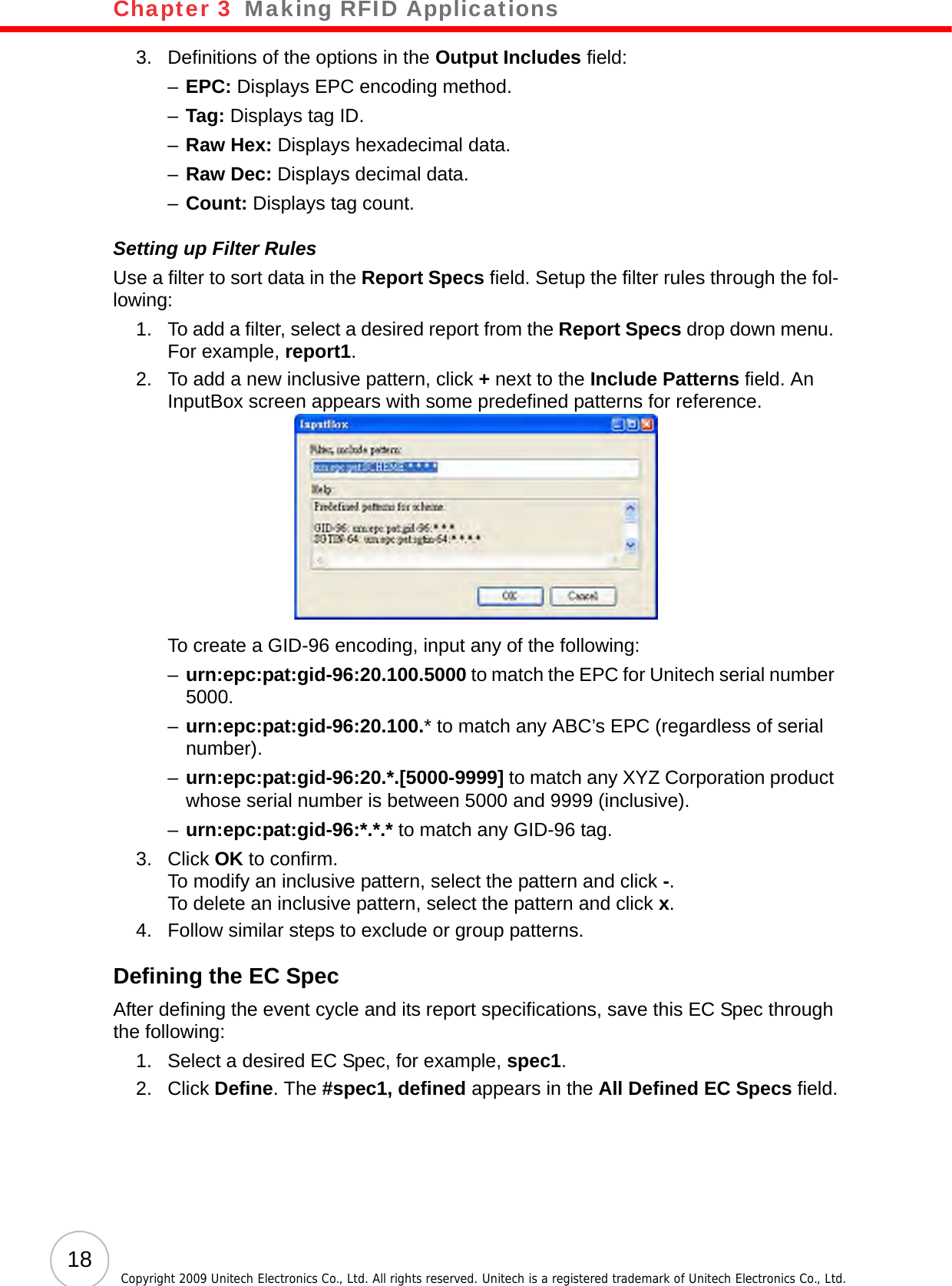 Chapter 3   Making RFID Applications18 Copyright 2009 Unitech Electronics Co., Ltd. All rights reserved. Unitech is a registered trademark of Unitech Electronics Co., Ltd.3. Definitions of the options in the Output Includes field:–EPC: Displays EPC encoding method.–Tag: Displays tag ID.–Raw Hex: Displays hexadecimal data.–Raw Dec: Displays decimal data.–Count: Displays tag count.Setting up Filter RulesUse a filter to sort data in the Report Specs field. Setup the filter rules through the fol-lowing:1. To add a filter, select a desired report from the Report Specs drop down menu. For example, report1.2. To add a new inclusive pattern, click + next to the Include Patterns field. An InputBox screen appears with some predefined patterns for reference.To create a GID-96 encoding, input any of the following:–urn:epc:pat:gid-96:20.100.5000 to match the EPC for Unitech serial number 5000.–urn:epc:pat:gid-96:20.100.* to match any ABC’s EPC (regardless of serial number).–urn:epc:pat:gid-96:20.*.[5000-9999] to match any XYZ Corporation product whose serial number is between 5000 and 9999 (inclusive).–urn:epc:pat:gid-96:*.*.* to match any GID-96 tag.3. Click OK to confirm.To modify an inclusive pattern, select the pattern and click -.To delete an inclusive pattern, select the pattern and click x.4. Follow similar steps to exclude or group patterns.Defining the EC SpecAfter defining the event cycle and its report specifications, save this EC Spec through the following:1. Select a desired EC Spec, for example, spec1.2. Click Define. The #spec1, defined appears in the All Defined EC Specs field.