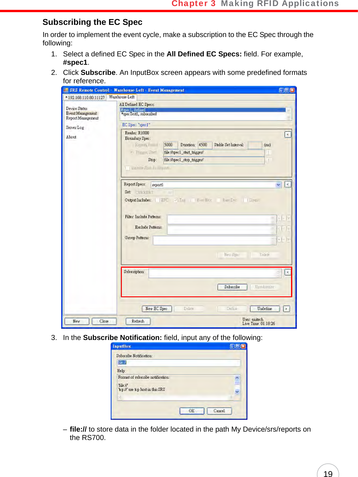 Chapter 3   Making RFID Applications19Subscribing the EC SpecIn order to implement the event cycle, make a subscription to the EC Spec through the following:1. Select a defined EC Spec in the All Defined EC Specs: field. For example, #spec1.2. Click Subscribe. An InputBox screen appears with some predefined formats for reference.3. In the Subscribe Notification: field, input any of the following:–file:// to store data in the folder located in the path My Device/srs/reports on the RS700.