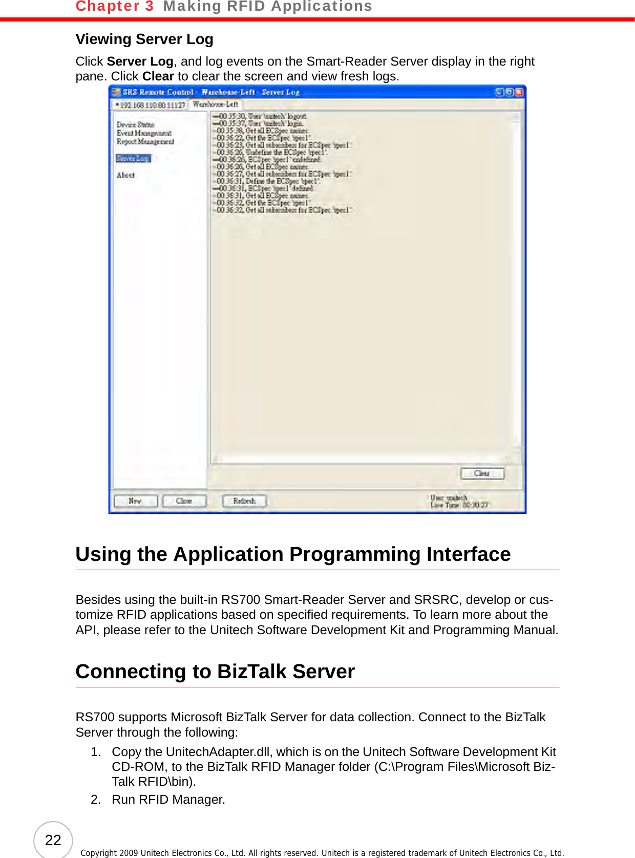 Chapter 3   Making RFID Applications22 Copyright 2009 Unitech Electronics Co., Ltd. All rights reserved. Unitech is a registered trademark of Unitech Electronics Co., Ltd.Viewing Server LogClick Server Log, and log events on the Smart-Reader Server display in the right pane. Click Clear to clear the screen and view fresh logs.Using the Application Programming InterfaceBesides using the built-in RS700 Smart-Reader Server and SRSRC, develop or cus-tomize RFID applications based on specified requirements. To learn more about the API, please refer to the Unitech Software Development Kit and Programming Manual.Connecting to BizTalk ServerRS700 supports Microsoft BizTalk Server for data collection. Connect to the BizTalk Server through the following:1. Copy the UnitechAdapter.dll, which is on the Unitech Software Development Kit CD-ROM, to the BizTalk RFID Manager folder (C:\Program Files\Microsoft Biz-Talk RFID\bin).2. Run RFID Manager.