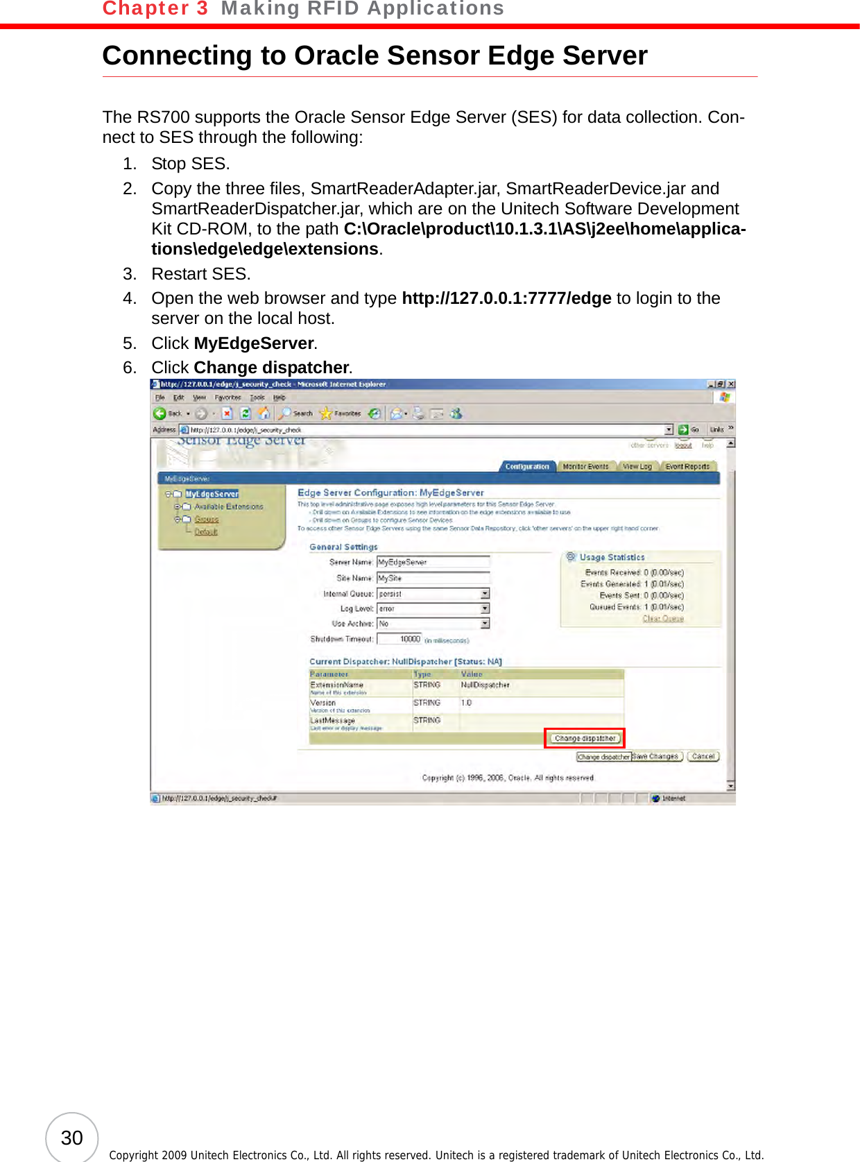 Chapter 3   Making RFID Applications30 Copyright 2009 Unitech Electronics Co., Ltd. All rights reserved. Unitech is a registered trademark of Unitech Electronics Co., Ltd.Connecting to Oracle Sensor Edge ServerThe RS700 supports the Oracle Sensor Edge Server (SES) for data collection. Con-nect to SES through the following:1. Stop SES.2. Copy the three files, SmartReaderAdapter.jar, SmartReaderDevice.jar and SmartReaderDispatcher.jar, which are on the Unitech Software Development Kit CD-ROM, to the path C:\Oracle\product\10.1.3.1\AS\j2ee\home\applica-tions\edge\edge\extensions.3. Restart SES.4. Open the web browser and type http://127.0.0.1:7777/edge to login to the server on the local host.5. Click MyEdgeServer.6. Click Change dispatcher.