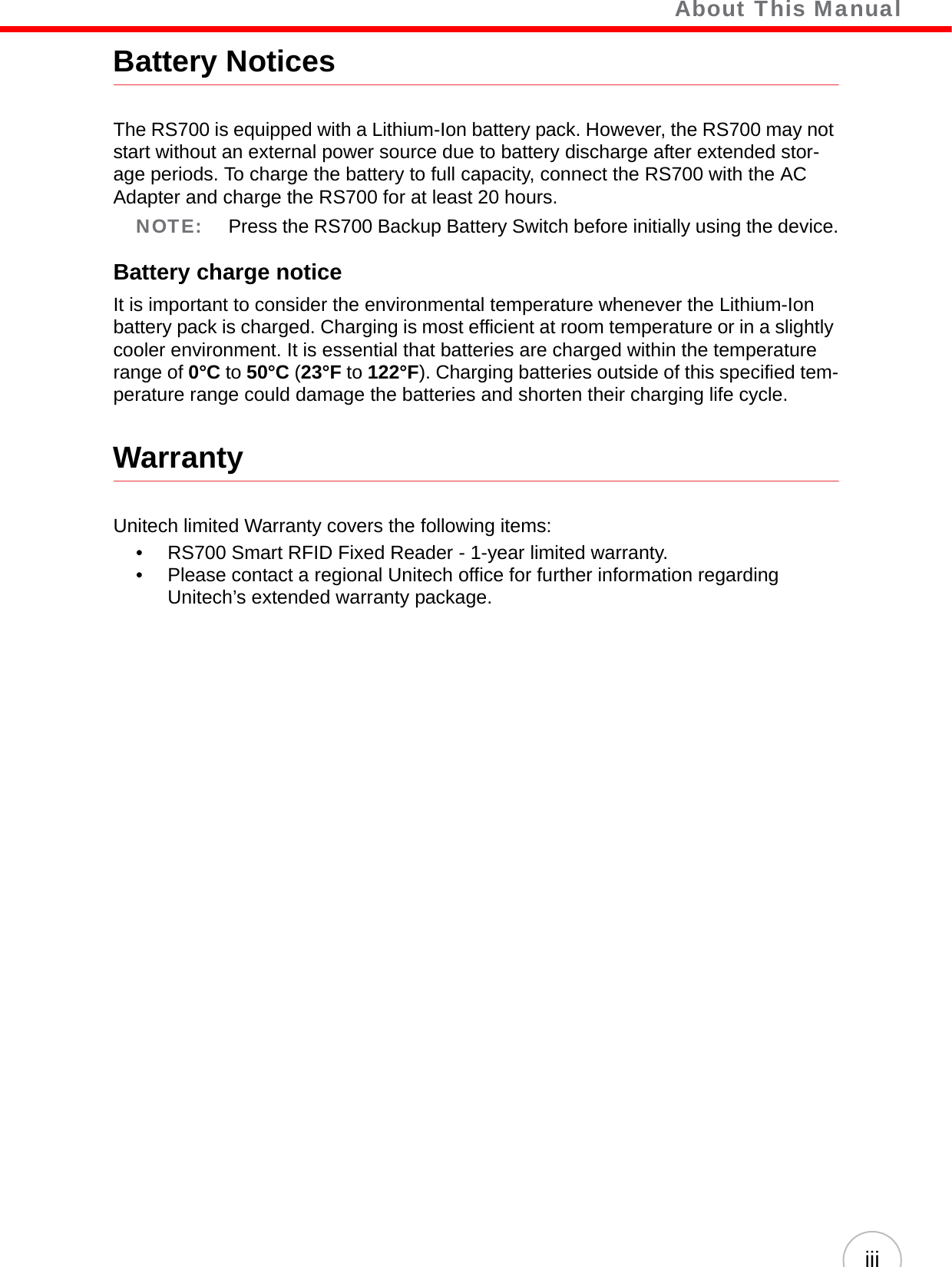    About This ManualiiiBattery NoticesThe RS700 is equipped with a Lithium-Ion battery pack. However, the RS700 may not start without an external power source due to battery discharge after extended stor-age periods. To charge the battery to full capacity, connect the RS700 with the AC Adapter and charge the RS700 for at least 20 hours. NOTE: Press the RS700 Backup Battery Switch before initially using the device.Battery charge noticeIt is important to consider the environmental temperature whenever the Lithium-Ion battery pack is charged. Charging is most efficient at room temperature or in a slightly cooler environment. It is essential that batteries are charged within the temperature range of 0°C to 50°C (23°F to 122°F). Charging batteries outside of this specified tem-perature range could damage the batteries and shorten their charging life cycle.WarrantyUnitech limited Warranty covers the following items:• RS700 Smart RFID Fixed Reader - 1-year limited warranty.• Please contact a regional Unitech office for further information regarding Unitech’s extended warranty package.