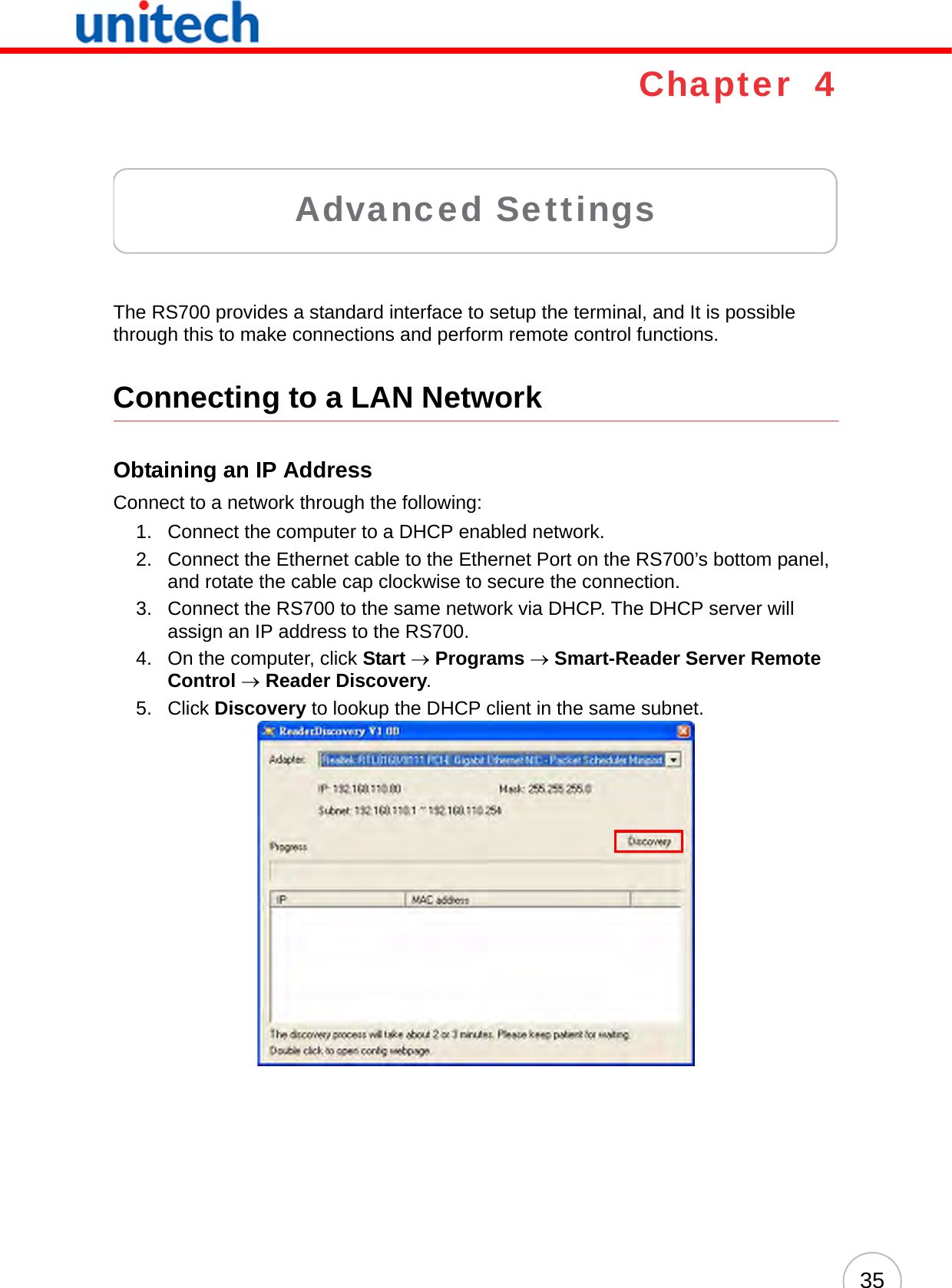 35Chapter  4Advanced SettingsThe RS700 provides a standard interface to setup the terminal, and It is possible through this to make connections and perform remote control functions.Connecting to a LAN NetworkObtaining an IP AddressConnect to a network through the following:1. Connect the computer to a DHCP enabled network.2. Connect the Ethernet cable to the Ethernet Port on the RS700’s bottom panel, and rotate the cable cap clockwise to secure the connection.3. Connect the RS700 to the same network via DHCP. The DHCP server will assign an IP address to the RS700.4. On the computer, click Start → Programs → Smart-Reader Server Remote Control → Reader Discovery.5. Click Discovery to lookup the DHCP client in the same subnet.