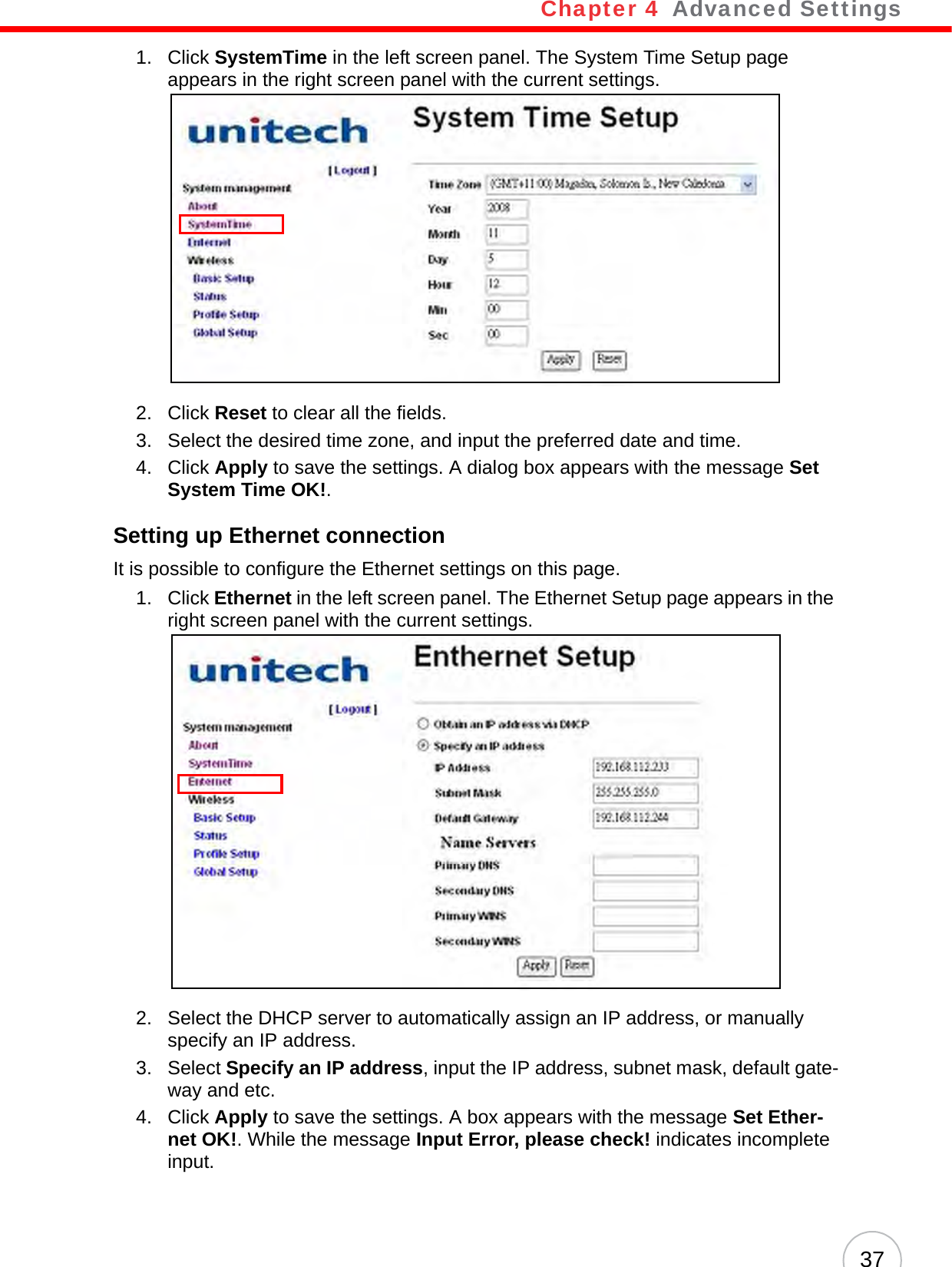 Chapter 4   Advanced Settings371. Click SystemTime in the left screen panel. The System Time Setup page appears in the right screen panel with the current settings.2. Click Reset to clear all the fields.3. Select the desired time zone, and input the preferred date and time.4. Click Apply to save the settings. A dialog box appears with the message Set System Time OK!.Setting up Ethernet connectionIt is possible to configure the Ethernet settings on this page.1. Click Ethernet in the left screen panel. The Ethernet Setup page appears in the right screen panel with the current settings.2. Select the DHCP server to automatically assign an IP address, or manually specify an IP address.3. Select Specify an IP address, input the IP address, subnet mask, default gate-way and etc.4. Click Apply to save the settings. A box appears with the message Set Ether-net OK!. While the message Input Error, please check! indicates incomplete input.