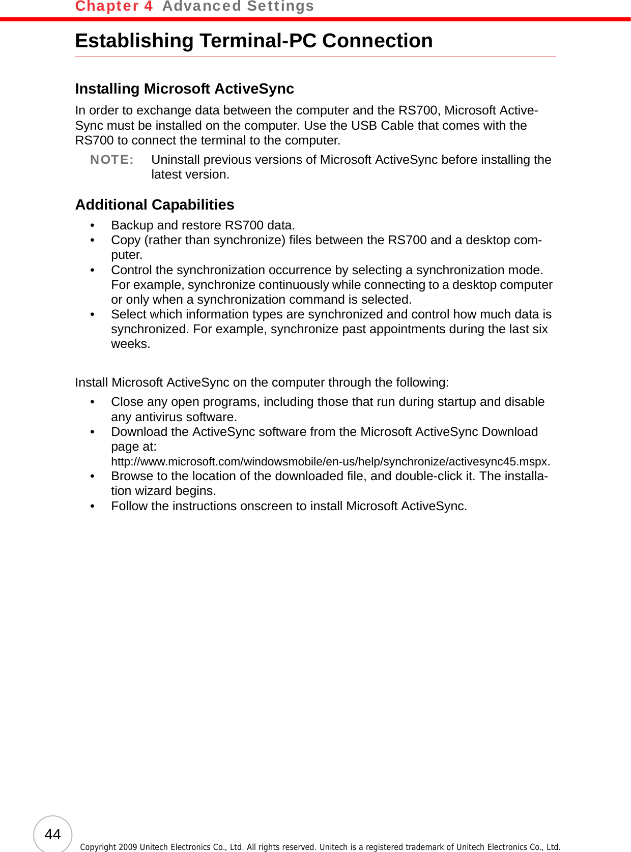 Chapter 4   Advanced Settings44 Copyright 2009 Unitech Electronics Co., Ltd. All rights reserved. Unitech is a registered trademark of Unitech Electronics Co., Ltd.Establishing Terminal-PC ConnectionInstalling Microsoft ActiveSyncIn order to exchange data between the computer and the RS700, Microsoft Active-Sync must be installed on the computer. Use the USB Cable that comes with the RS700 to connect the terminal to the computer.NOTE: Uninstall previous versions of Microsoft ActiveSync before installing the latest version.Additional Capabilities• Backup and restore RS700 data.• Copy (rather than synchronize) files between the RS700 and a desktop com-puter.• Control the synchronization occurrence by selecting a synchronization mode. For example, synchronize continuously while connecting to a desktop computer or only when a synchronization command is selected.• Select which information types are synchronized and control how much data is synchronized. For example, synchronize past appointments during the last six weeks.Install Microsoft ActiveSync on the computer through the following:• Close any open programs, including those that run during startup and disable any antivirus software.• Download the ActiveSync software from the Microsoft ActiveSync Download page at:http://www.microsoft.com/windowsmobile/en-us/help/synchronize/activesync45.mspx.• Browse to the location of the downloaded file, and double-click it. The installa-tion wizard begins.• Follow the instructions onscreen to install Microsoft ActiveSync.