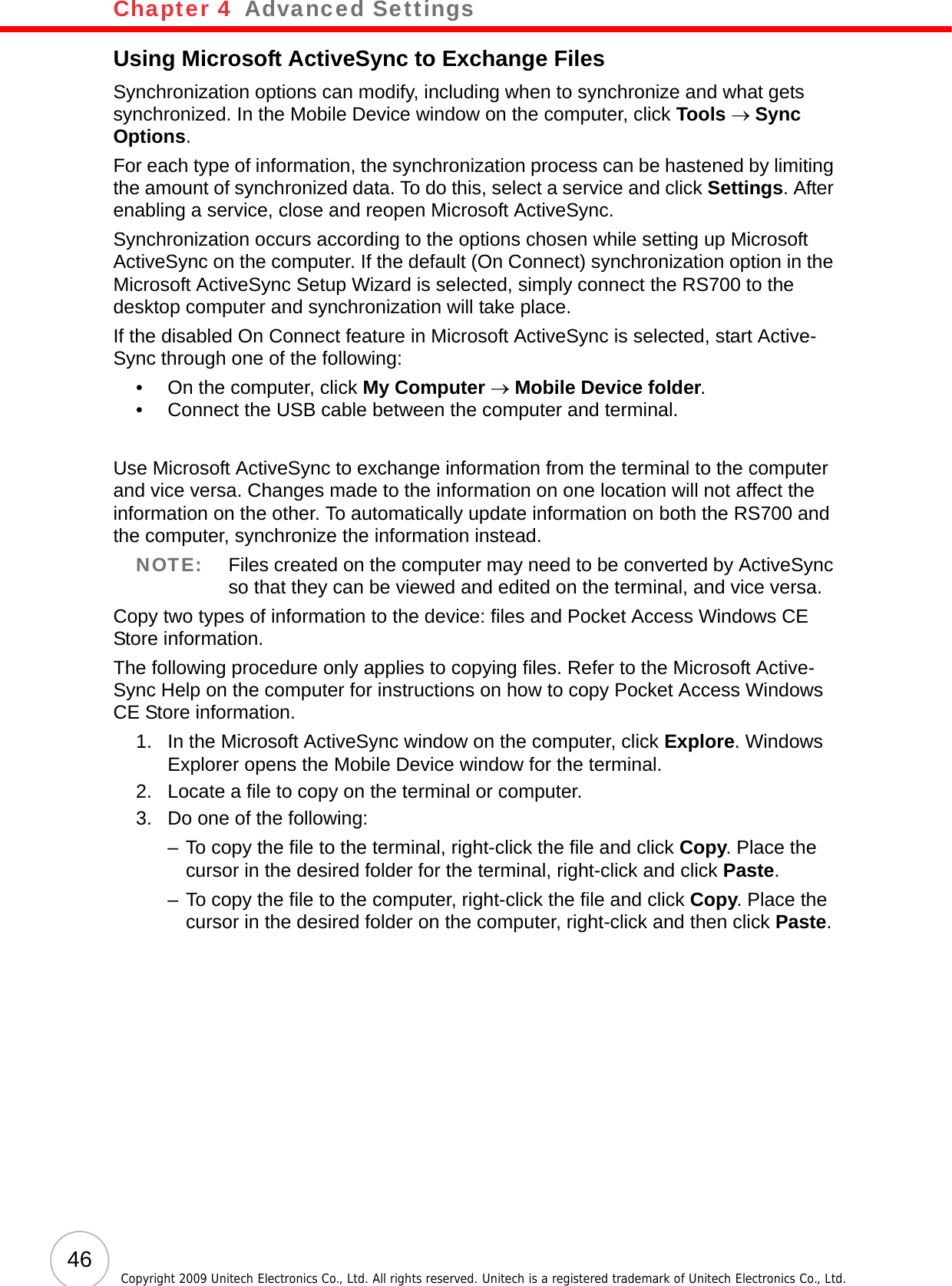 Chapter 4   Advanced Settings46 Copyright 2009 Unitech Electronics Co., Ltd. All rights reserved. Unitech is a registered trademark of Unitech Electronics Co., Ltd.Using Microsoft ActiveSync to Exchange FilesSynchronization options can modify, including when to synchronize and what gets synchronized. In the Mobile Device window on the computer, click Tools → Sync Options.For each type of information, the synchronization process can be hastened by limiting the amount of synchronized data. To do this, select a service and click Settings. After enabling a service, close and reopen Microsoft ActiveSync.Synchronization occurs according to the options chosen while setting up Microsoft ActiveSync on the computer. If the default (On Connect) synchronization option in the Microsoft ActiveSync Setup Wizard is selected, simply connect the RS700 to the desktop computer and synchronization will take place.If the disabled On Connect feature in Microsoft ActiveSync is selected, start Active-Sync through one of the following:• On the computer, click My Computer → Mobile Device folder.• Connect the USB cable between the computer and terminal.Use Microsoft ActiveSync to exchange information from the terminal to the computer and vice versa. Changes made to the information on one location will not affect the information on the other. To automatically update information on both the RS700 and the computer, synchronize the information instead.NOTE: Files created on the computer may need to be converted by ActiveSync so that they can be viewed and edited on the terminal, and vice versa.Copy two types of information to the device: files and Pocket Access Windows CE Store information.The following procedure only applies to copying files. Refer to the Microsoft Active-Sync Help on the computer for instructions on how to copy Pocket Access Windows CE Store information.1. In the Microsoft ActiveSync window on the computer, click Explore. Windows Explorer opens the Mobile Device window for the terminal.2. Locate a file to copy on the terminal or computer.3. Do one of the following:– To copy the file to the terminal, right-click the file and click Copy. Place the cursor in the desired folder for the terminal, right-click and click Paste.– To copy the file to the computer, right-click the file and click Copy. Place the cursor in the desired folder on the computer, right-click and then click Paste.