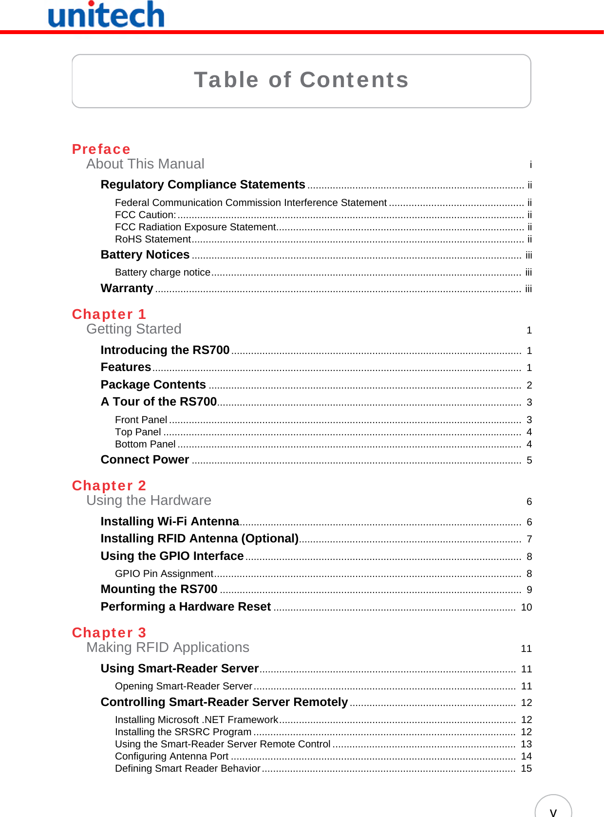 vTable of ContentsPrefaceAbout This Manual  iRegulatory Compliance Statements............................................................................. iiFederal Communication Commission Interference Statement ................................................ iiFCC Caution:........................................................................................................................... iiFCC Radiation Exposure Statement........................................................................................ iiRoHS Statement...................................................................................................................... iiBattery Notices..................................................................................................................... iiiBattery charge notice.............................................................................................................. iiiWarranty.................................................................................................................................. iiiChapter 1Getting Started  1Introducing the RS700.......................................................................................................  1Features...................................................................................................................................  1Package Contents ...............................................................................................................  2A Tour of the RS700............................................................................................................  3Front Panel .............................................................................................................................  3Top Panel ...............................................................................................................................  4Bottom Panel ..........................................................................................................................  4Connect Power .....................................................................................................................  5Chapter 2Using the Hardware  6Installing Wi-Fi Antenna....................................................................................................  6Installing RFID Antenna (Optional)...............................................................................  7Using the GPIO Interface..................................................................................................  8GPIO Pin Assignment............................................................................................................. 8Mounting the RS700 ...........................................................................................................  9Performing a Hardware Reset ......................................................................................  10Chapter 3Making RFID Applications  11Using Smart-Reader Server...........................................................................................  11Opening Smart-Reader Server.............................................................................................  11Controlling Smart-Reader Server Remotely...........................................................  12Installing Microsoft .NET Framework....................................................................................  12Installing the SRSRC Program .............................................................................................  12Using the Smart-Reader Server Remote Control .................................................................  13Configuring Antenna Port .....................................................................................................  14Defining Smart Reader Behavior..........................................................................................  15