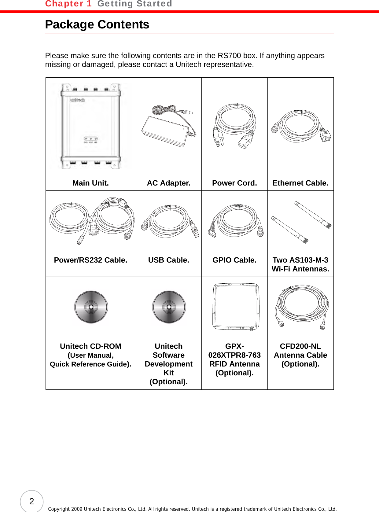 Chapter 1   Getting Started2Copyright 2009 Unitech Electronics Co., Ltd. All rights reserved. Unitech is a registered trademark of Unitech Electronics Co., Ltd.Package ContentsPlease make sure the following contents are in the RS700 box. If anything appears missing or damaged, please contact a Unitech representative.Main Unit. AC Adapter. Power Cord. Ethernet Cable.Power/RS232 Cable. USB Cable. GPIO Cable. Two AS103-M-3Wi-Fi Antennas.Unitech CD-ROM(User Manual, Quick Reference Guide).Unitech Software Development Kit(Optional).GPX-026XTPR8-763RFID Antenna (Optional).CFD200-NLAntenna Cable (Optional).