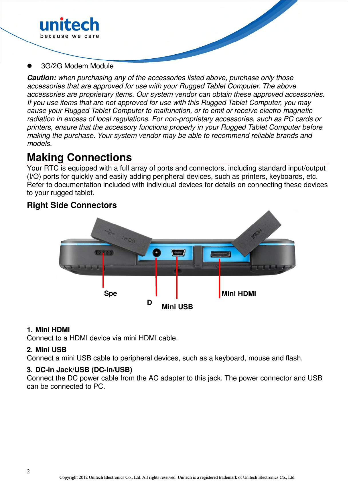  2 Copyright 2012 Unitech Electronics Co., Ltd. All rights reserved. Unitech is a registered trademark of Unitech Electronics Co., Ltd.   3G/2G Modem Module Caution: when purchasing any of the accessories listed above, purchase only those accessories that are approved for use with your Rugged Tablet Computer. The above accessories are proprietary items. Our system vendor can obtain these approved accessories. If you use items that are not approved for use with this Rugged Tablet Computer, you may cause your Rugged Tablet Computer to malfunction, or to emit or receive electro-magnetic radiation in excess of local regulations. For non-proprietary accessories, such as PC cards or printers, ensure that the accessory functions properly in your Rugged Tablet Computer before making the purchase. Your system vendor may be able to recommend reliable brands and models. Making Connections Your RTC is equipped with a full array of ports and connectors, including standard input/output (I/O) ports for quickly and easily adding peripheral devices, such as printers, keyboards, etc. Refer to documentation included with individual devices for details on connecting these devices to your rugged tablet. Right Side Connectors        1. Mini HDMI Connect to a HDMI device via mini HDMI cable. 2. Mini USB Connect a mini USB cable to peripheral devices, such as a keyboard, mouse and flash. 3. DC-in Jack/USB (DC-in/USB) Connect the DC power cable from the AC adapter to this jack. The power connector and USB can be connected to PC. Mini HDMI Mini USB DCSpeaker 