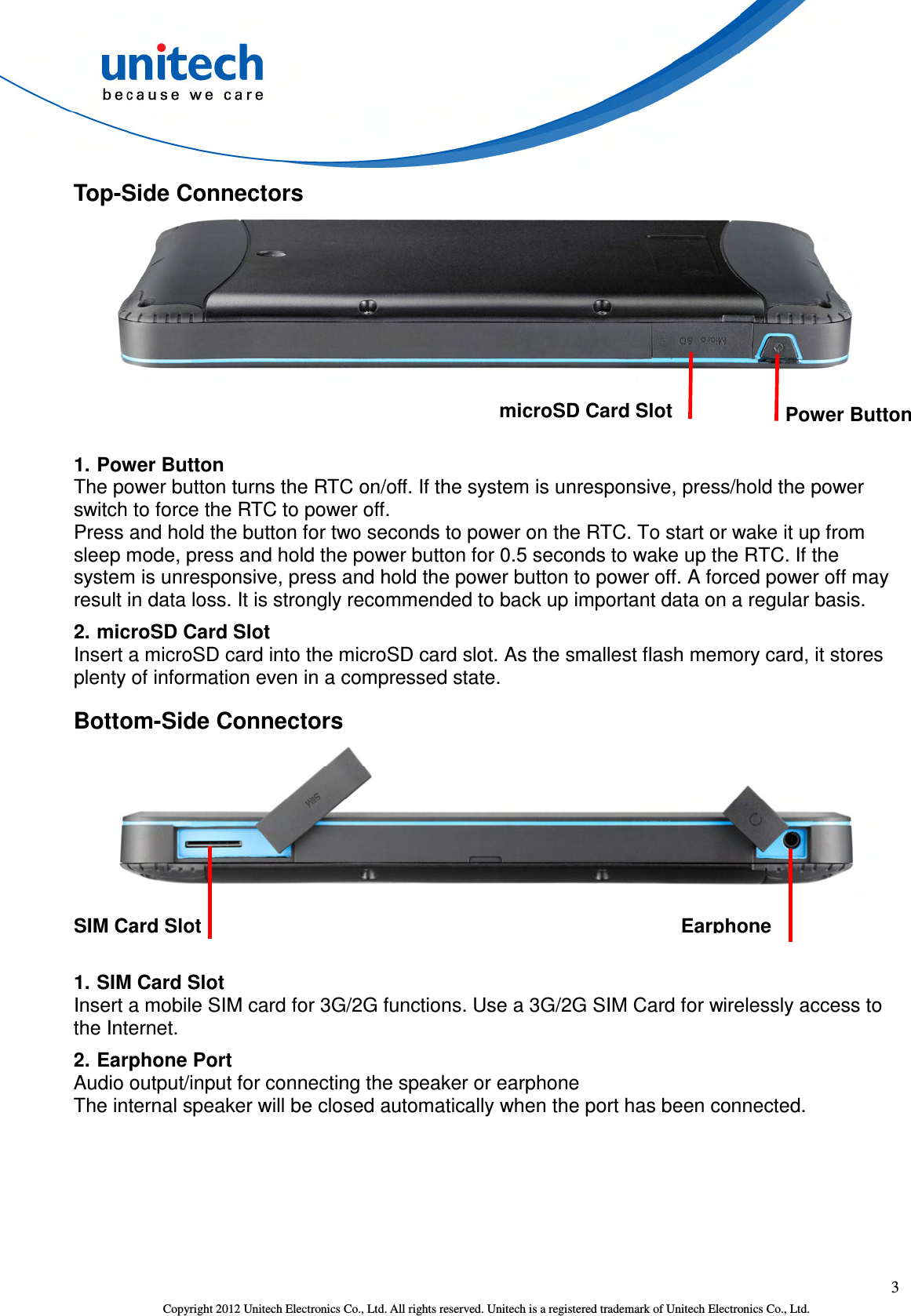  3 Copyright 2012 Unitech Electronics Co., Ltd. All rights reserved. Unitech is a registered trademark of Unitech Electronics Co., Ltd. Top-Side Connectors     1. Power Button The power button turns the RTC on/off. If the system is unresponsive, press/hold the power switch to force the RTC to power off.   Press and hold the button for two seconds to power on the RTC. To start or wake it up from sleep mode, press and hold the power button for 0.5 seconds to wake up the RTC. If the system is unresponsive, press and hold the power button to power off. A forced power off may result in data loss. It is strongly recommended to back up important data on a regular basis. 2. microSD Card Slot Insert a microSD card into the microSD card slot. As the smallest flash memory card, it stores plenty of information even in a compressed state. Bottom-Side Connectors      1. SIM Card Slot Insert a mobile SIM card for 3G/2G functions. Use a 3G/2G SIM Card for wirelessly access to the Internet. 2. Earphone Port Audio output/input for connecting the speaker or earphone The internal speaker will be closed automatically when the port has been connected. SIM Card Slot Earphone Power Button microSD Card Slot 