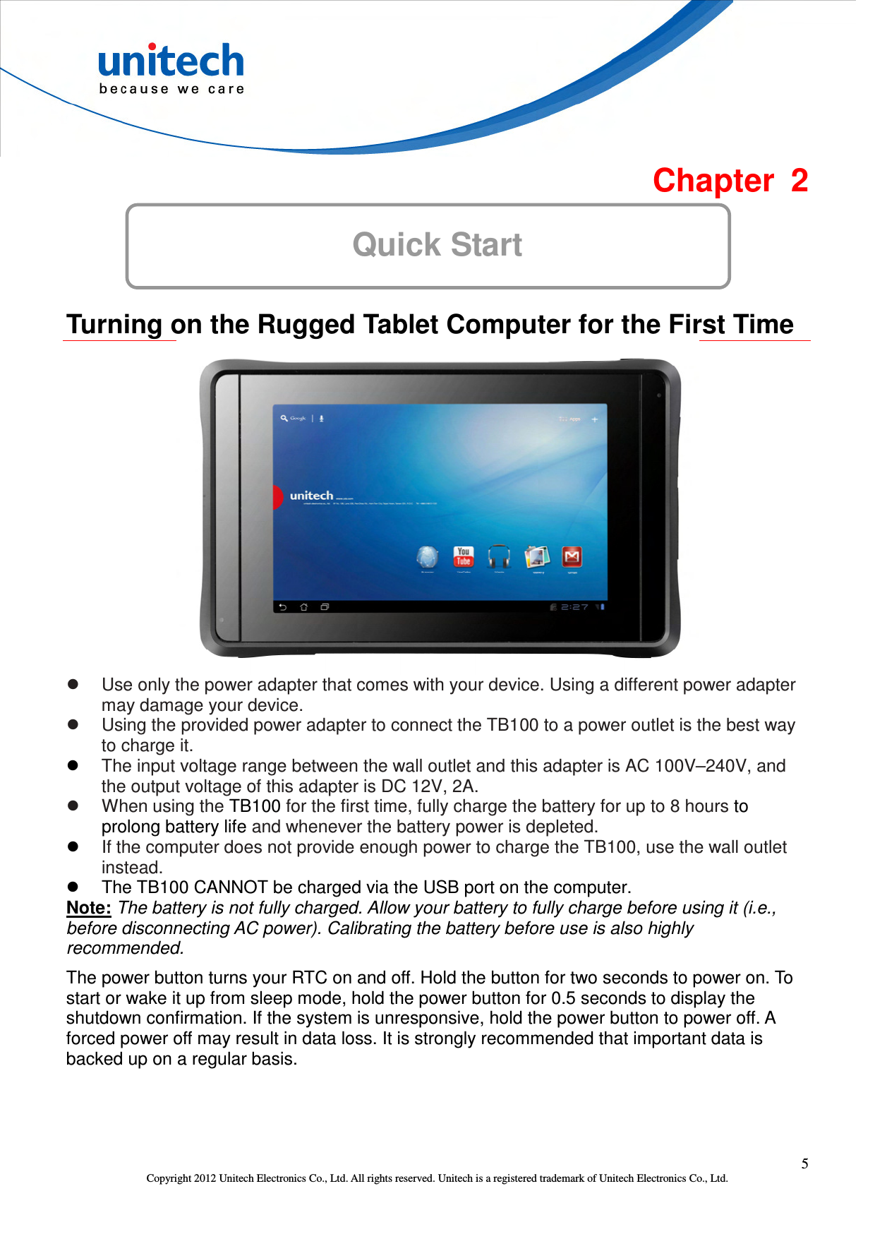  5 Copyright 2012 Unitech Electronics Co., Ltd. All rights reserved. Unitech is a registered trademark of Unitech Electronics Co., Ltd.  Chapter  2 Quick Start  Turning on the Rugged Tablet Computer for the First Time    Use only the power adapter that comes with your device. Using a different power adapter may damage your device.   Using the provided power adapter to connect the TB100 to a power outlet is the best way to charge it.  The input voltage range between the wall outlet and this adapter is AC 100V–240V, and the output voltage of this adapter is DC 12V, 2A.   When using the TB100 for the first time, fully charge the battery for up to 8 hours to prolong battery life and whenever the battery power is depleted.  If the computer does not provide enough power to charge the TB100, use the wall outlet instead.   The TB100 CANNOT be charged via the USB port on the computer. Note: The battery is not fully charged. Allow your battery to fully charge before using it (i.e., before disconnecting AC power). Calibrating the battery before use is also highly recommended.   The power button turns your RTC on and off. Hold the button for two seconds to power on. To start or wake it up from sleep mode, hold the power button for 0.5 seconds to display the shutdown confirmation. If the system is unresponsive, hold the power button to power off. A forced power off may result in data loss. It is strongly recommended that important data is backed up on a regular basis. 