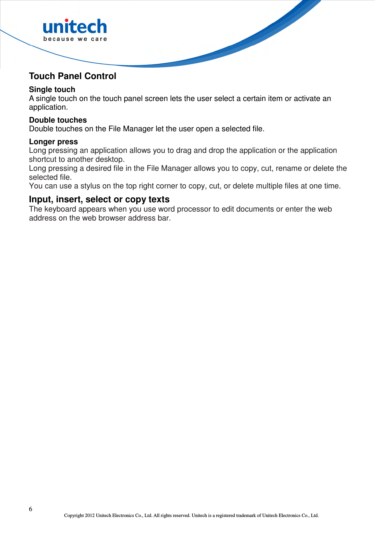  6 Copyright 2012 Unitech Electronics Co., Ltd. All rights reserved. Unitech is a registered trademark of Unitech Electronics Co., Ltd. Touch Panel Control Single touch A single touch on the touch panel screen lets the user select a certain item or activate an application. Double touches Double touches on the File Manager let the user open a selected file. Longer press Long pressing an application allows you to drag and drop the application or the application shortcut to another desktop. Long pressing a desired file in the File Manager allows you to copy, cut, rename or delete the selected file. You can use a stylus on the top right corner to copy, cut, or delete multiple files at one time. Input, insert, select or copy texts The keyboard appears when you use word processor to edit documents or enter the web address on the web browser address bar. 