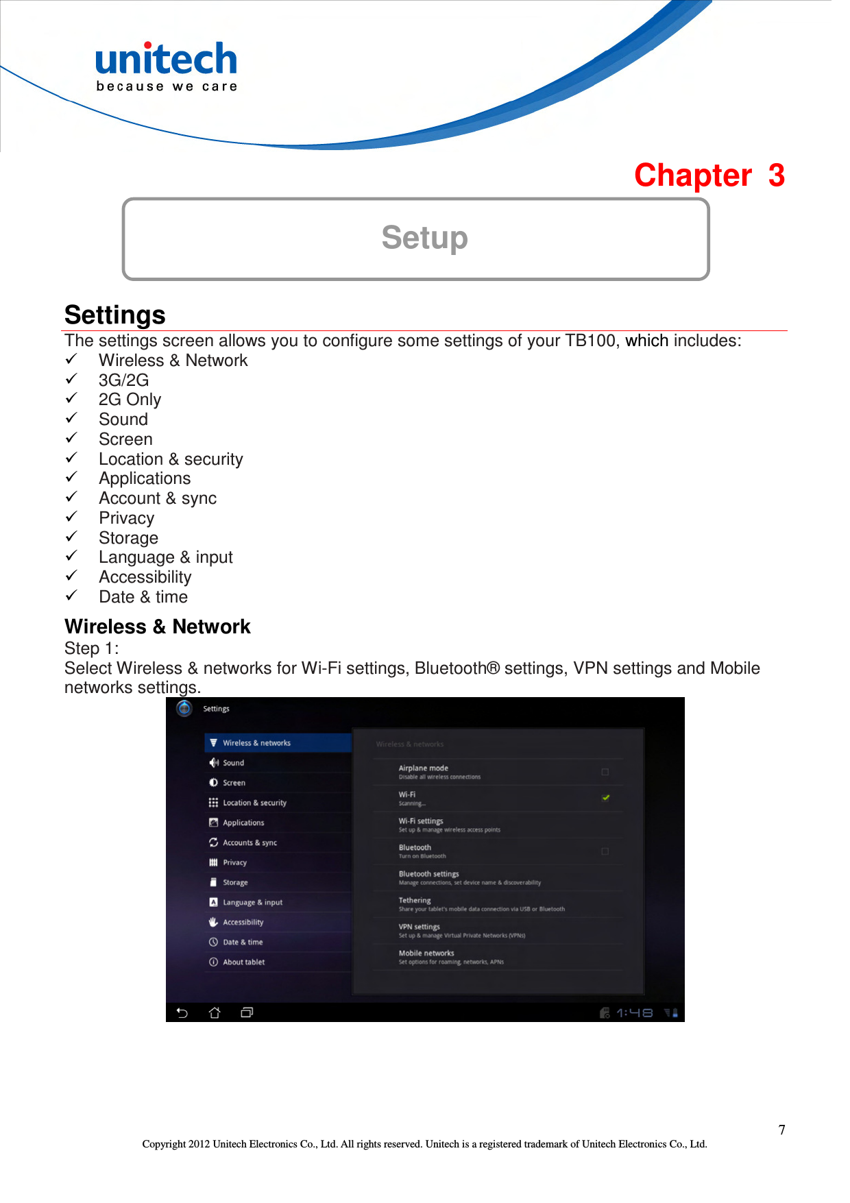  7 Copyright 2012 Unitech Electronics Co., Ltd. All rights reserved. Unitech is a registered trademark of Unitech Electronics Co., Ltd.  Chapter  3 Setup  Settings The settings screen allows you to configure some settings of your TB100, which includes:  Wireless &amp; Network  3G/2G  2G Only  Sound  Screen  Location &amp; security  Applications  Account &amp; sync  Privacy    Storage    Language &amp; input  Accessibility    Date &amp; time Wireless &amp; Network Step 1:   Select Wireless &amp; networks for Wi-Fi settings, Bluetooth® settings, VPN settings and Mobile networks settings.  