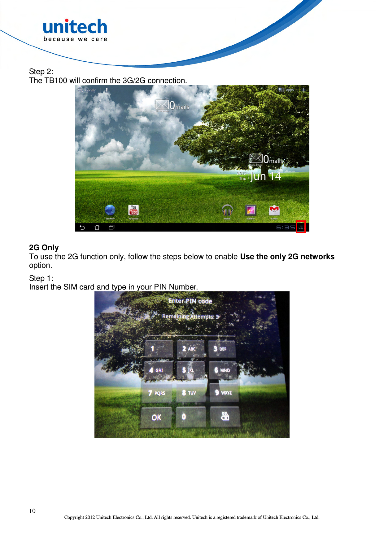  10 Copyright 2012 Unitech Electronics Co., Ltd. All rights reserved. Unitech is a registered trademark of Unitech Electronics Co., Ltd. Step 2: The TB100 will confirm the 3G/2G connection.  2G Only To use the 2G function only, follow the steps below to enable Use the only 2G networks option. Step 1: Insert the SIM card and type in your PIN Number.  