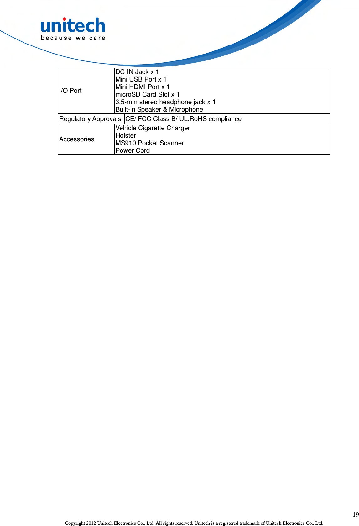  19 Copyright 2012 Unitech Electronics Co., Ltd. All rights reserved. Unitech is a registered trademark of Unitech Electronics Co., Ltd. I/O Port DC-IN Jack x 1 Mini USB Port x 1 Mini HDMI Port x 1 microSD Card Slot x 1 3.5-mm stereo headphone jack x 1 Built-in Speaker &amp; Microphone Regulatory Approvals CE/ FCC Class B/ UL.RoHS compliance Accessories Vehicle Cigarette Charger   Holster MS910 Pocket Scanner Power Cord  