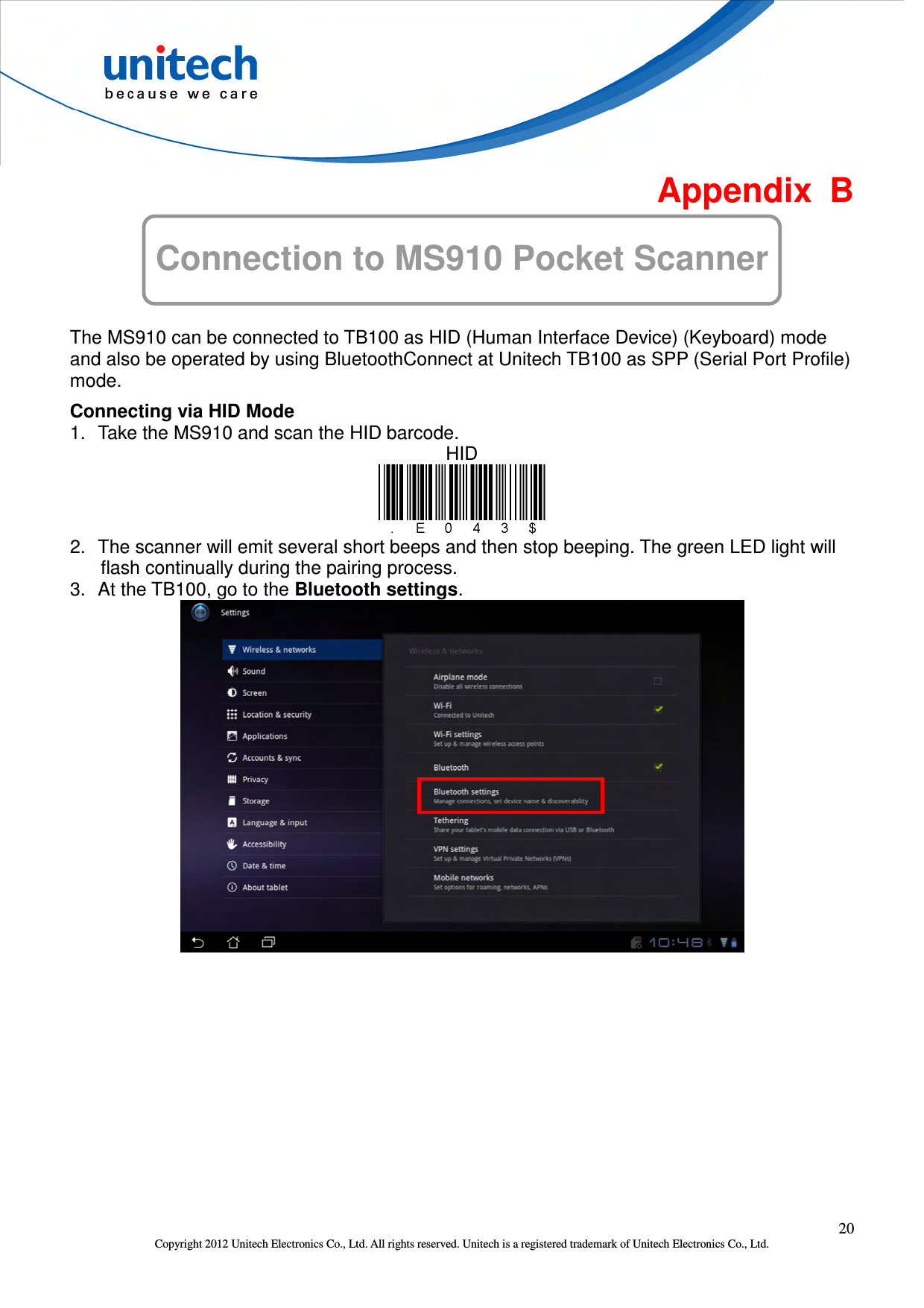  20 Copyright 2012 Unitech Electronics Co., Ltd. All rights reserved. Unitech is a registered trademark of Unitech Electronics Co., Ltd.  Appendix  B Connection to MS910 Pocket Scanner  The MS910 can be connected to TB100 as HID (Human Interface Device) (Keyboard) mode and also be operated by using BluetoothConnect at Unitech TB100 as SPP (Serial Port Profile) mode. Connecting via HID Mode 1.  Take the MS910 and scan the HID barcode. HID  2.  The scanner will emit several short beeps and then stop beeping. The green LED light will flash continually during the pairing process. 3.  At the TB100, go to the Bluetooth settings.  