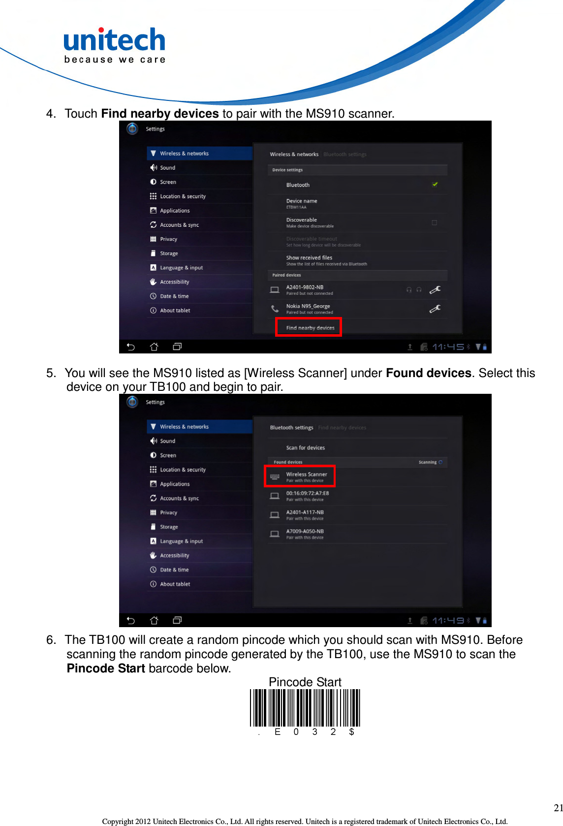  21 Copyright 2012 Unitech Electronics Co., Ltd. All rights reserved. Unitech is a registered trademark of Unitech Electronics Co., Ltd. 4.  Touch Find nearby devices to pair with the MS910 scanner.  5.  You will see the MS910 listed as [Wireless Scanner] under Found devices. Select this device on your TB100 and begin to pair.  6.  The TB100 will create a random pincode which you should scan with MS910. Before scanning the random pincode generated by the TB100, use the MS910 to scan the Pincode Start barcode below. Pincode Start  