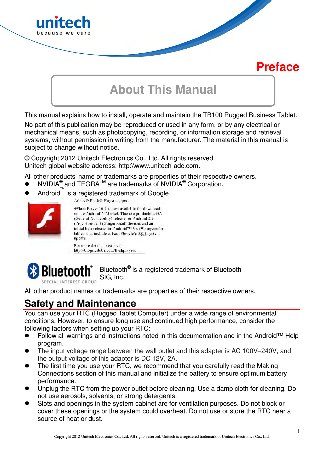  i Copyright 2012 Unitech Electronics Co., Ltd. All rights reserved. Unitech is a registered trademark of Unitech Electronics Co., Ltd. About This Manual Preface      This manual explains how to install, operate and maintain the TB100 Rugged Business Tablet. No part of this publication may be reproduced or used in any form, or by any electrical or mechanical means, such as photocopying, recording, or information storage and retrieval systems, without permission in writing from the manufacturer. The material in this manual is subject to change without notice. © Copyright 2012 Unitech Electronics Co., Ltd. All rights reserved. Unitech global website address: http:\\www.unitech-adc.com. All other products’ name or trademarks are properties of their respective owners.   NVIDIA® and TEGRATM are trademarks of NVIDIA® Corporation.   Android™ is a registered trademark of Google.   Bluetooth® is a registered trademark of Bluetooth SIG, Inc. All other product names or trademarks are properties of their respective owners. Safety and Maintenance You can use your RTC (Rugged Tablet Computer) under a wide range of environmental conditions. However, to ensure long use and continued high performance, consider the following factors when setting up your RTC:   Follow all warnings and instructions noted in this documentation and in the Android™ Help program.  The input voltage range between the wall outlet and this adapter is AC 100V–240V, and the output voltage of this adapter is DC 12V, 2A.   The first time you use your RTC, we recommend that you carefully read the Making Connections section of this manual and initialize the battery to ensure optimum battery performance.   Unplug the RTC from the power outlet before cleaning. Use a damp cloth for cleaning. Do not use aerosols, solvents, or strong detergents.   Slots and openings in the system cabinet are for ventilation purposes. Do not block or cover these openings or the system could overheat. Do not use or store the RTC near a source of heat or dust. 