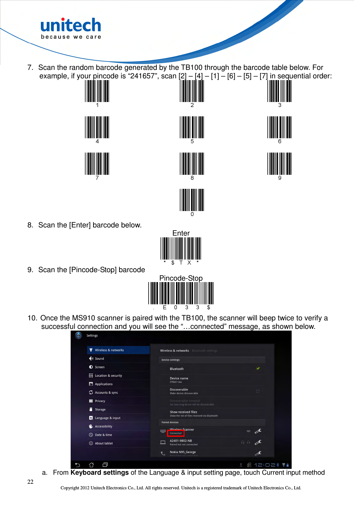  22 Copyright 2012 Unitech Electronics Co., Ltd. All rights reserved. Unitech is a registered trademark of Unitech Electronics Co., Ltd. 7.  Scan the random barcode generated by the TB100 through the barcode table below. For example, if your pincode is “241657”, scan [2] – [4] – [1] – [6] – [5] – [7] in sequential order:                                             8.  Scan the [Enter] barcode below. Enter  9.  Scan the [Pincode-Stop] barcode Pincode-Stop  10. Once the MS910 scanner is paired with the TB100, the scanner will beep twice to verify a successful connection and you will see the “…connected” message, as shown below.  a.  From Keyboard settings of the Language &amp; input setting page, touch Current input method 