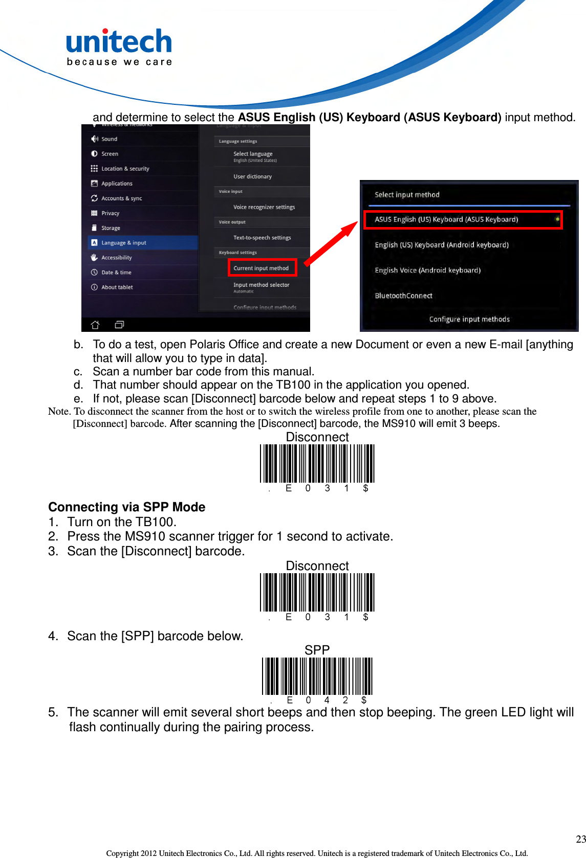  23 Copyright 2012 Unitech Electronics Co., Ltd. All rights reserved. Unitech is a registered trademark of Unitech Electronics Co., Ltd. and determine to select the ASUS English (US) Keyboard (ASUS Keyboard) input method.           b.  To do a test, open Polaris Office and create a new Document or even a new E-mail [anything that will allow you to type in data]. c.  Scan a number bar code from this manual. d.  That number should appear on the TB100 in the application you opened. e.  If not, please scan [Disconnect] barcode below and repeat steps 1 to 9 above. Note. To disconnect the scanner from the host or to switch the wireless profile from one to another, please scan the [Disconnect] barcode. After scanning the [Disconnect] barcode, the MS910 will emit 3 beeps. Disconnect  Connecting via SPP Mode 1.  Turn on the TB100. 2.  Press the MS910 scanner trigger for 1 second to activate. 3.  Scan the [Disconnect] barcode. Disconnect  4.  Scan the [SPP] barcode below. SPP  5.  The scanner will emit several short beeps and then stop beeping. The green LED light will flash continually during the pairing process. 