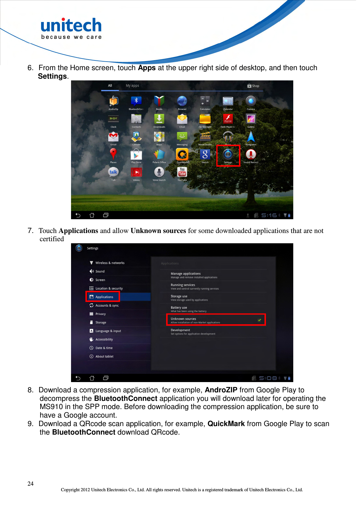  24 Copyright 2012 Unitech Electronics Co., Ltd. All rights reserved. Unitech is a registered trademark of Unitech Electronics Co., Ltd. 6.  From the Home screen, touch Apps at the upper right side of desktop, and then touch Settings.  7.  Touch Applications and allow Unknown sources for some downloaded applications that are not certified  8.  Download a compression application, for example, AndroZIP from Google Play to decompress the BluetoothConnect application you will download later for operating the MS910 in the SPP mode. Before downloading the compression application, be sure to have a Google account. 9.  Download a QRcode scan application, for example, QuickMark from Google Play to scan the BluetoothConnect download QRcode. 