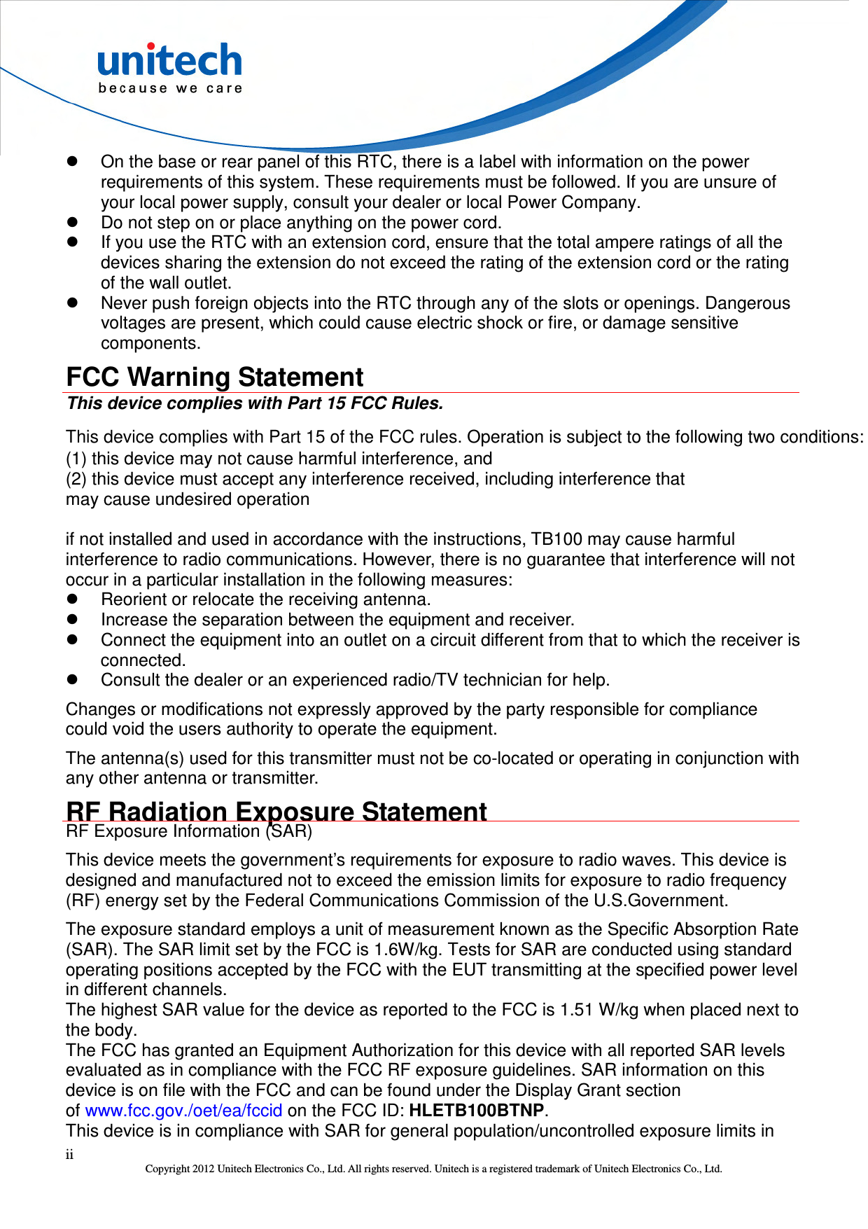  ii Copyright 2012 Unitech Electronics Co., Ltd. All rights reserved. Unitech is a registered trademark of Unitech Electronics Co., Ltd.   On the base or rear panel of this RTC, there is a label with information on the power requirements of this system. These requirements must be followed. If you are unsure of your local power supply, consult your dealer or local Power Company.   Do not step on or place anything on the power cord.   If you use the RTC with an extension cord, ensure that the total ampere ratings of all the devices sharing the extension do not exceed the rating of the extension cord or the rating of the wall outlet.   Never push foreign objects into the RTC through any of the slots or openings. Dangerous voltages are present, which could cause electric shock or fire, or damage sensitive components. FCC Warning Statement This device complies with Part 15 FCC Rules. This device complies with Part 15 of the FCC rules. Operation is subject to the following two conditions:   (1) this device may not cause harmful interference, and   (2) this device must accept any interference received, including interference that may cause undesired operation  if not installed and used in accordance with the instructions, TB100 may cause harmful interference to radio communications. However, there is no guarantee that interference will not occur in a particular installation in the following measures:   Reorient or relocate the receiving antenna.   Increase the separation between the equipment and receiver.   Connect the equipment into an outlet on a circuit different from that to which the receiver is connected.   Consult the dealer or an experienced radio/TV technician for help. Changes or modifications not expressly approved by the party responsible for compliance could void the users authority to operate the equipment. The antenna(s) used for this transmitter must not be co-located or operating in conjunction with any other antenna or transmitter. RF Radiation Exposure Statement RF Exposure Information (SAR) This device meets the government’s requirements for exposure to radio waves. This device is designed and manufactured not to exceed the emission limits for exposure to radio frequency (RF) energy set by the Federal Communications Commission of the U.S.Government. The exposure standard employs a unit of measurement known as the Specific Absorption Rate (SAR). The SAR limit set by the FCC is 1.6W/kg. Tests for SAR are conducted using standard operating positions accepted by the FCC with the EUT transmitting at the specified power level in different channels. The highest SAR value for the device as reported to the FCC is 1.51 W/kg when placed next to the body. The FCC has granted an Equipment Authorization for this device with all reported SAR levels evaluated as in compliance with the FCC RF exposure guidelines. SAR information on this device is on file with the FCC and can be found under the Display Grant section of www.fcc.gov./oet/ea/fccid on the FCC ID: HLETB100BTNP.   This device is in compliance with SAR for general population/uncontrolled exposure limits in 