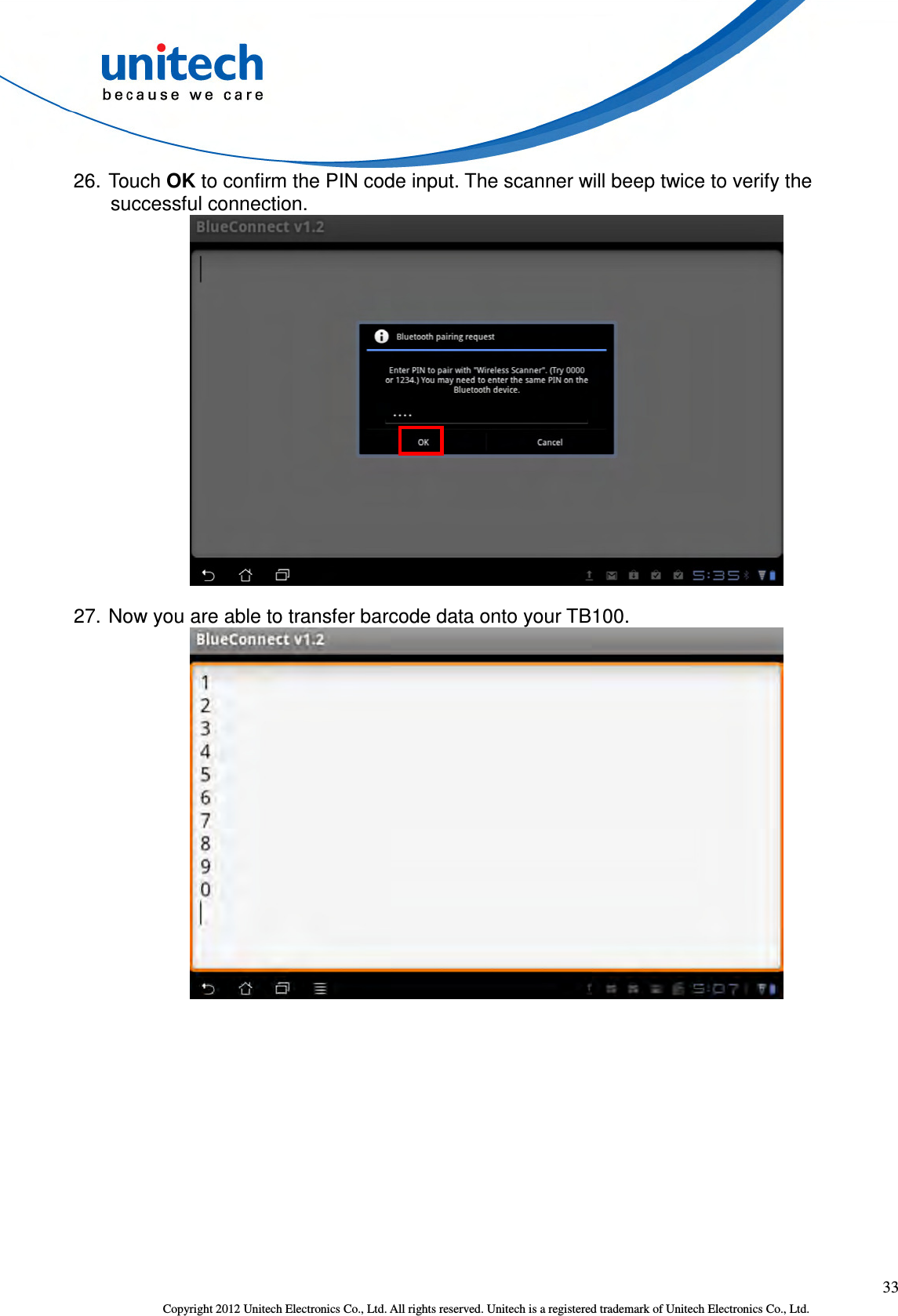  33 Copyright 2012 Unitech Electronics Co., Ltd. All rights reserved. Unitech is a registered trademark of Unitech Electronics Co., Ltd. 26. Touch OK to confirm the PIN code input. The scanner will beep twice to verify the successful connection.    27. Now you are able to transfer barcode data onto your TB100.  