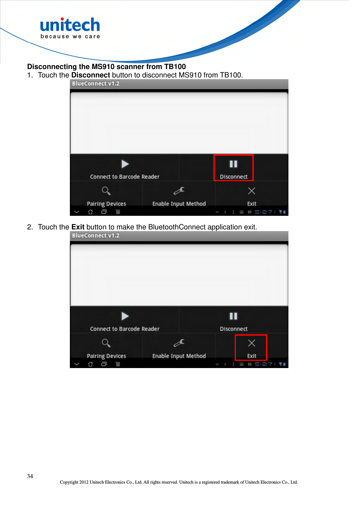  34 Copyright 2012 Unitech Electronics Co., Ltd. All rights reserved. Unitech is a registered trademark of Unitech Electronics Co., Ltd. Disconnecting the MS910 scanner from TB100 1.  Touch the Disconnect button to disconnect MS910 from TB100.  2.  Touch the Exit button to make the BluetoothConnect application exit.  