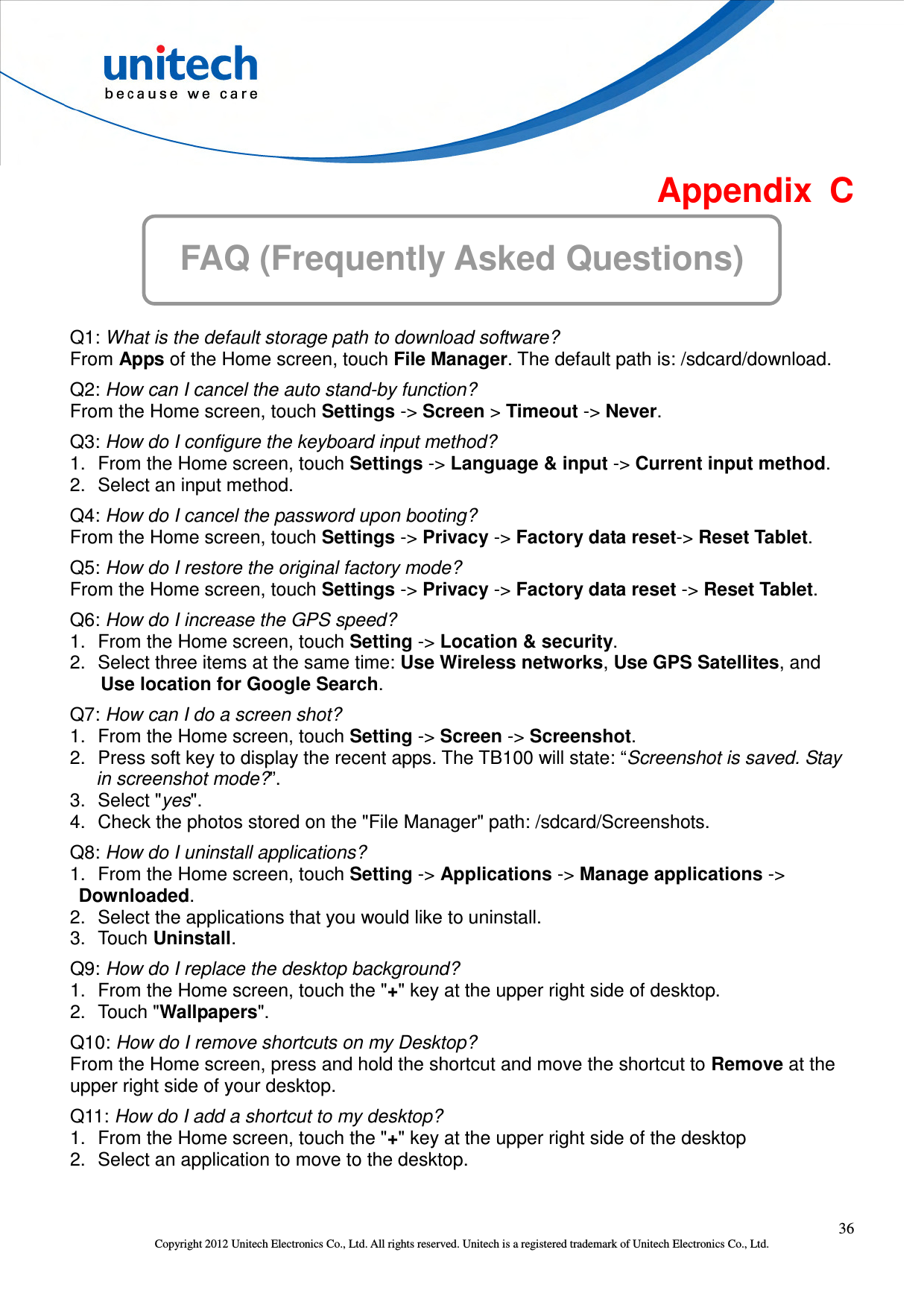  36 Copyright 2012 Unitech Electronics Co., Ltd. All rights reserved. Unitech is a registered trademark of Unitech Electronics Co., Ltd.  Appendix  C FAQ (Frequently Asked Questions)  Q1: What is the default storage path to download software? From Apps of the Home screen, touch File Manager. The default path is: /sdcard/download. Q2: How can I cancel the auto stand-by function? From the Home screen, touch Settings -&gt; Screen &gt; Timeout -&gt; Never. Q3: How do I configure the keyboard input method? 1.  From the Home screen, touch Settings -&gt; Language &amp; input -&gt; Current input method. 2.  Select an input method. Q4: How do I cancel the password upon booting? From the Home screen, touch Settings -&gt; Privacy -&gt; Factory data reset-&gt; Reset Tablet. Q5: How do I restore the original factory mode? From the Home screen, touch Settings -&gt; Privacy -&gt; Factory data reset -&gt; Reset Tablet. Q6: How do I increase the GPS speed? 1.  From the Home screen, touch Setting -&gt; Location &amp; security.   2.  Select three items at the same time: Use Wireless networks, Use GPS Satellites, and Use location for Google Search. Q7: How can I do a screen shot? 1.  From the Home screen, touch Setting -&gt; Screen -&gt; Screenshot.   2.  Press soft key to display the recent apps. The TB100 will state: “Screenshot is saved. Stay in screenshot mode?”. 3.  Select &quot;yes&quot;.   4.  Check the photos stored on the &quot;File Manager&quot; path: /sdcard/Screenshots. Q8: How do I uninstall applications? 1.  From the Home screen, touch Setting -&gt; Applications -&gt; Manage applications -&gt; Downloaded. 2.  Select the applications that you would like to uninstall. 3.  Touch Uninstall. Q9: How do I replace the desktop background? 1.  From the Home screen, touch the &quot;+&quot; key at the upper right side of desktop. 2.  Touch &quot;Wallpapers&quot;. Q10: How do I remove shortcuts on my Desktop? From the Home screen, press and hold the shortcut and move the shortcut to Remove at the upper right side of your desktop. Q11: How do I add a shortcut to my desktop? 1.  From the Home screen, touch the &quot;+&quot; key at the upper right side of the desktop 2.  Select an application to move to the desktop. 