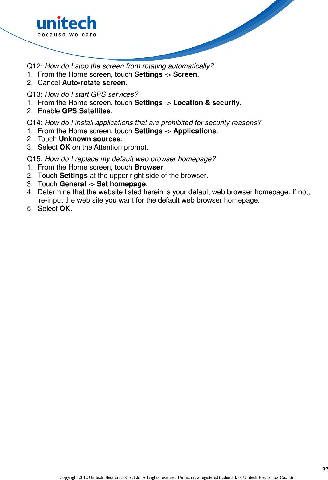  37 Copyright 2012 Unitech Electronics Co., Ltd. All rights reserved. Unitech is a registered trademark of Unitech Electronics Co., Ltd. Q12: How do I stop the screen from rotating automatically? 1.  From the Home screen, touch Settings -&gt; Screen. 2.  Cancel Auto-rotate screen. Q13: How do I start GPS services? 1.  From the Home screen, touch Settings -&gt; Location &amp; security. 2.  Enable GPS Satellites. Q14: How do I install applications that are prohibited for security reasons? 1.  From the Home screen, touch Settings -&gt; Applications. 2.  Touch Unknown sources. 3.  Select OK on the Attention prompt. Q15: How do I replace my default web browser homepage? 1.  From the Home screen, touch Browser. 2.  Touch Settings at the upper right side of the browser. 3.  Touch General -&gt; Set homepage. 4.  Determine that the website listed herein is your default web browser homepage. If not, re-input the web site you want for the default web browser homepage. 5.  Select OK.   