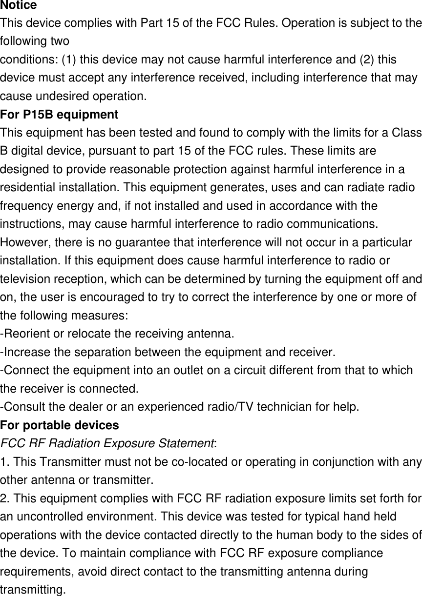 Notice   This device complies with Part 15 of the FCC Rules. Operation is subject to the following two conditions: (1) this device may not cause harmful interference and (2) this device must accept any interference received, including interference that may cause undesired operation. For P15B equipment This equipment has been tested and found to comply with the limits for a Class B digital device, pursuant to part 15 of the FCC rules. These limits are designed to provide reasonable protection against harmful interference in a residential installation. This equipment generates, uses and can radiate radio frequency energy and, if not installed and used in accordance with the instructions, may cause harmful interference to radio communications. However, there is no guarantee that interference will not occur in a particular installation. If this equipment does cause harmful interference to radio or television reception, which can be determined by turning the equipment off and on, the user is encouraged to try to correct the interference by one or more of the following measures: -Reorient or relocate the receiving antenna. -Increase the separation between the equipment and receiver. -Connect the equipment into an outlet on a circuit different from that to which the receiver is connected. -Consult the dealer or an experienced radio/TV technician for help. For portable devices FCC RF Radiation Exposure Statement: 1. This Transmitter must not be co-located or operating in conjunction with any other antenna or transmitter. 2. This equipment complies with FCC RF radiation exposure limits set forth for an uncontrolled environment. This device was tested for typical hand held operations with the device contacted directly to the human body to the sides of the device. To maintain compliance with FCC RF exposure compliance requirements, avoid direct contact to the transmitting antenna during transmitting.  