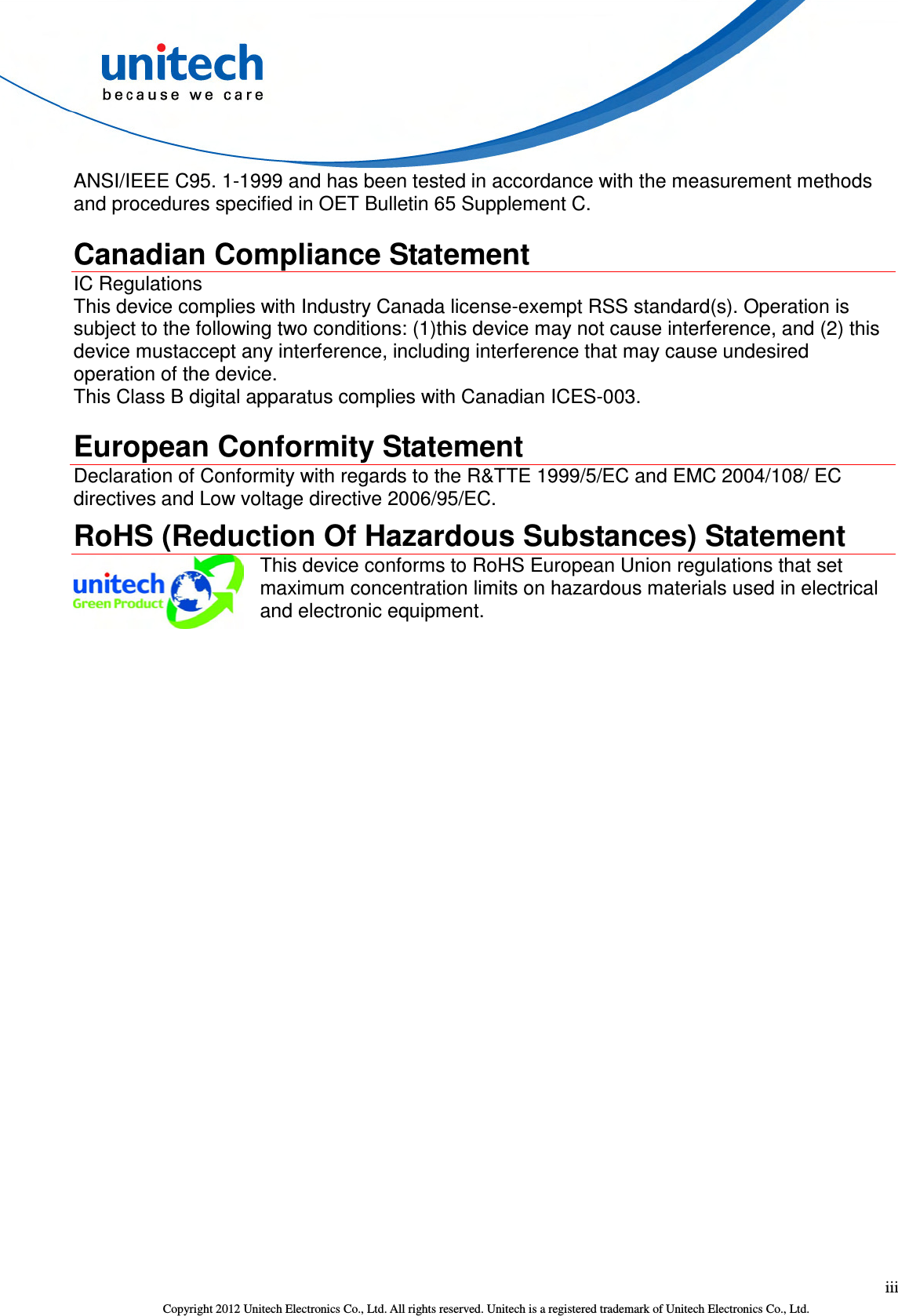  iii Copyright 2012 Unitech Electronics Co., Ltd. All rights reserved. Unitech is a registered trademark of Unitech Electronics Co., Ltd. ANSI/IEEE C95. 1-1999 and has been tested in accordance with the measurement methods and procedures specified in OET Bulletin 65 Supplement C.  Canadian Compliance Statement IC Regulations This device complies with Industry Canada license-exempt RSS standard(s). Operation is subject to the following two conditions: (1)this device may not cause interference, and (2) this device mustaccept any interference, including interference that may cause undesired operation of the device. This Class B digital apparatus complies with Canadian ICES-003.  European Conformity Statement Declaration of Conformity with regards to the R&amp;TTE 1999/5/EC and EMC 2004/108/ EC directives and Low voltage directive 2006/95/EC.   RoHS (Reduction Of Hazardous Substances) Statement  This device conforms to RoHS European Union regulations that set maximum concentration limits on hazardous materials used in electrical and electronic equipment. 