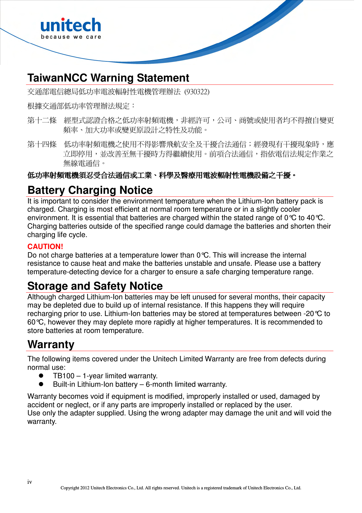  iv Copyright 2012 Unitech Electronics Co., Ltd. All rights reserved. Unitech is a registered trademark of Unitech Electronics Co., Ltd.  TaiwanNCC Warning Statement 交通部電信總局低功率電波輻射性電機管理辦法  (930322) 根據交通部低功率管理辦法規定： 第十二條  經型式認證合格之低功率射頻電機，非經許可，公司、商號或使用者均不得擅自變更頻率、加大功率或變更原設計之特性及功能。 第十四條  低功率射頻電機之使用不得影響飛航安全及干擾合法通信；經發現有干擾現象時，應立即停用，並改善至無干擾時方得繼續使用。前項合法通信，指依電信法規定作業之無線電通信。 低功率射頻電機須忍受合法通信或工業低功率射頻電機須忍受合法通信或工業低功率射頻電機須忍受合法通信或工業低功率射頻電機須忍受合法通信或工業、、、、科學及醫療用電波輻射性電機設備之干擾科學及醫療用電波輻射性電機設備之干擾科學及醫療用電波輻射性電機設備之干擾科學及醫療用電波輻射性電機設備之干擾。。。。 Battery Charging Notice It is important to consider the environment temperature when the Lithium-Ion battery pack is charged. Charging is most efficient at normal room temperature or in a slightly cooler environment. It is essential that batteries are charged within the stated range of 0°C to 40°C. Charging batteries outside of the specified range could damage the batteries and shorten their charging life cycle. CAUTION!   Do not charge batteries at a temperature lower than 0°C. This will increase the internal resistance to cause heat and make the batteries unstable and unsafe. Please use a battery temperature-detecting device for a charger to ensure a safe charging temperature range. Storage and Safety Notice Although charged Lithium-Ion batteries may be left unused for several months, their capacity may be depleted due to build up of internal resistance. If this happens they will require recharging prior to use. Lithium-Ion batteries may be stored at temperatures between -20°C to 60°C, however they may deplete more rapidly at higher temperatures. It is recommended to store batteries at room temperature. Warranty The following items covered under the Unitech Limited Warranty are free from defects during normal use:   TB100 – 1-year limited warranty.   Built-in Lithium-Ion battery – 6-month limited warranty. Warranty becomes void if equipment is modified, improperly installed or used, damaged by accident or neglect, or if any parts are improperly installed or replaced by the user. Use only the adapter supplied. Using the wrong adapter may damage the unit and will void the warranty. 