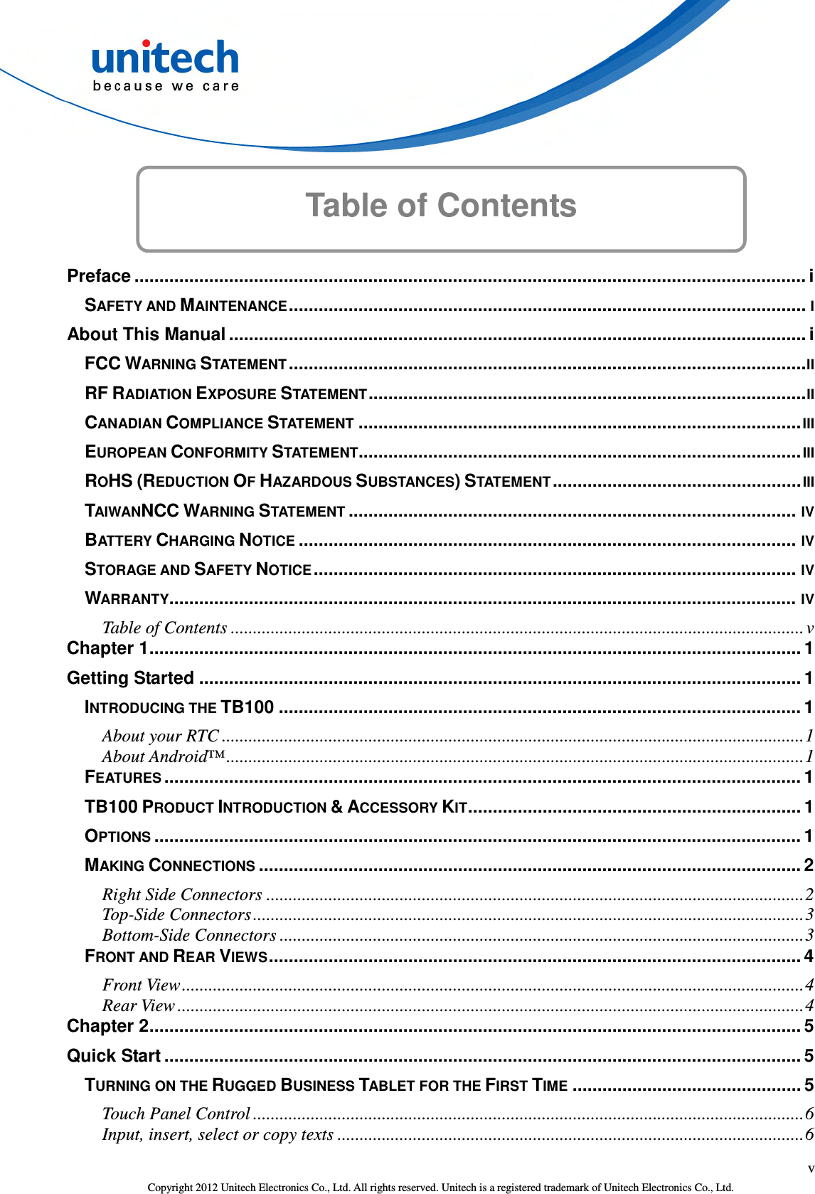  v Copyright 2012 Unitech Electronics Co., Ltd. All rights reserved. Unitech is a registered trademark of Unitech Electronics Co., Ltd. Table of Contents      Preface ....................................................................................................................................... i SAFETY AND MAINTENANCE ........................................................................................................ I About This Manual .................................................................................................................... i FCC WARNING STATEMENT ........................................................................................................ II RF RADIATION EXPOSURE STATEMENT ........................................................................................ II CANADIAN COMPLIANCE STATEMENT ......................................................................................... III EUROPEAN CONFORMITY STATEMENT ......................................................................................... III ROHS (REDUCTION OF HAZARDOUS SUBSTANCES) STATEMENT .................................................. III TAIWANNCC WARNING STATEMENT .......................................................................................... IV BATTERY CHARGING NOTICE .................................................................................................... IV STORAGE AND SAFETY NOTICE ................................................................................................. IV WARRANTY.............................................................................................................................. IV Table of Contents ................................................................................................................................. v Chapter 1 ................................................................................................................................... 1 Getting Started ......................................................................................................................... 1 INTRODUCING THE TB100 ......................................................................................................... 1 About your RTC ................................................................................................................................... 1 About Android™ .................................................................................................................................. 1 FEATURES ................................................................................................................................ 1 TB100 PRODUCT INTRODUCTION &amp; ACCESSORY KIT ................................................................... 1 OPTIONS .................................................................................................................................. 1 MAKING CONNECTIONS ............................................................................................................. 2 Right Side Connectors ......................................................................................................................... 2 Top-Side Connectors ............................................................................................................................ 3 Bottom-Side Connectors ...................................................................................................................... 3 FRONT AND REAR VIEWS ........................................................................................................... 4 Front View ............................................................................................................................................ 4 Rear View ............................................................................................................................................. 4 Chapter 2 ................................................................................................................................... 5 Quick Start ................................................................................................................................ 5 TURNING ON THE RUGGED BUSINESS TABLET FOR THE FIRST TIME .............................................. 5 Touch Panel Control ............................................................................................................................ 6 Input, insert, select or copy texts ......................................................................................................... 6 