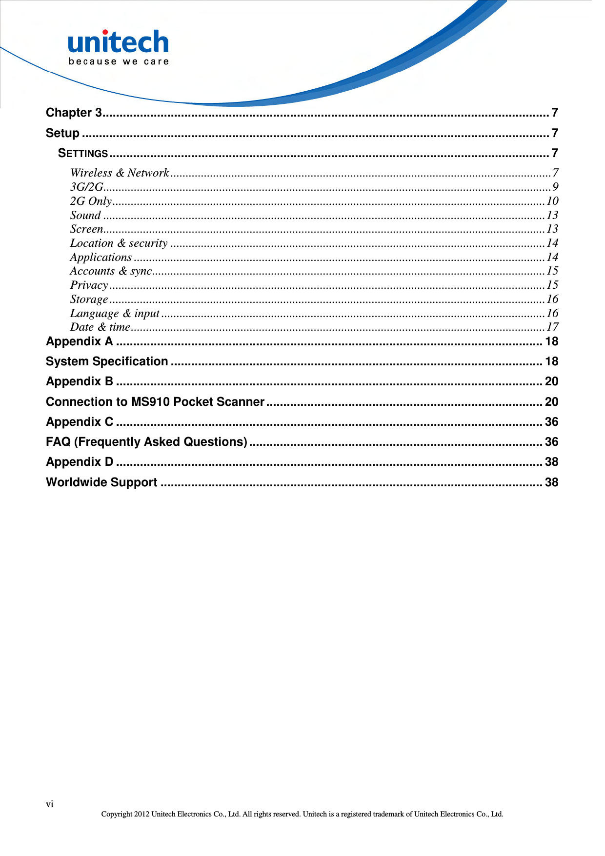  vi Copyright 2012 Unitech Electronics Co., Ltd. All rights reserved. Unitech is a registered trademark of Unitech Electronics Co., Ltd. Chapter 3 ................................................................................................................................... 7 Setup ......................................................................................................................................... 7 SETTINGS ................................................................................................................................. 7 Wireless &amp; Network ............................................................................................................................. 7 3G/2G ................................................................................................................................................... 9 2G Only .............................................................................................................................................. 10 Sound ................................................................................................................................................. 13 Screen ................................................................................................................................................. 13 Location &amp; security ........................................................................................................................... 14 Applications ....................................................................................................................................... 14 Accounts &amp; sync ................................................................................................................................. 15 Privacy ............................................................................................................................................... 15 Storage ............................................................................................................................................... 16 Language &amp; input .............................................................................................................................. 16 Date &amp; time ........................................................................................................................................ 17 Appendix A ............................................................................................................................. 18 System Specification ............................................................................................................. 18 Appendix B ............................................................................................................................. 20 Connection to MS910 Pocket Scanner ................................................................................. 20 Appendix C ............................................................................................................................. 36 FAQ (Frequently Asked Questions) ...................................................................................... 36 Appendix D ............................................................................................................................. 38 Worldwide Support ................................................................................................................ 38  