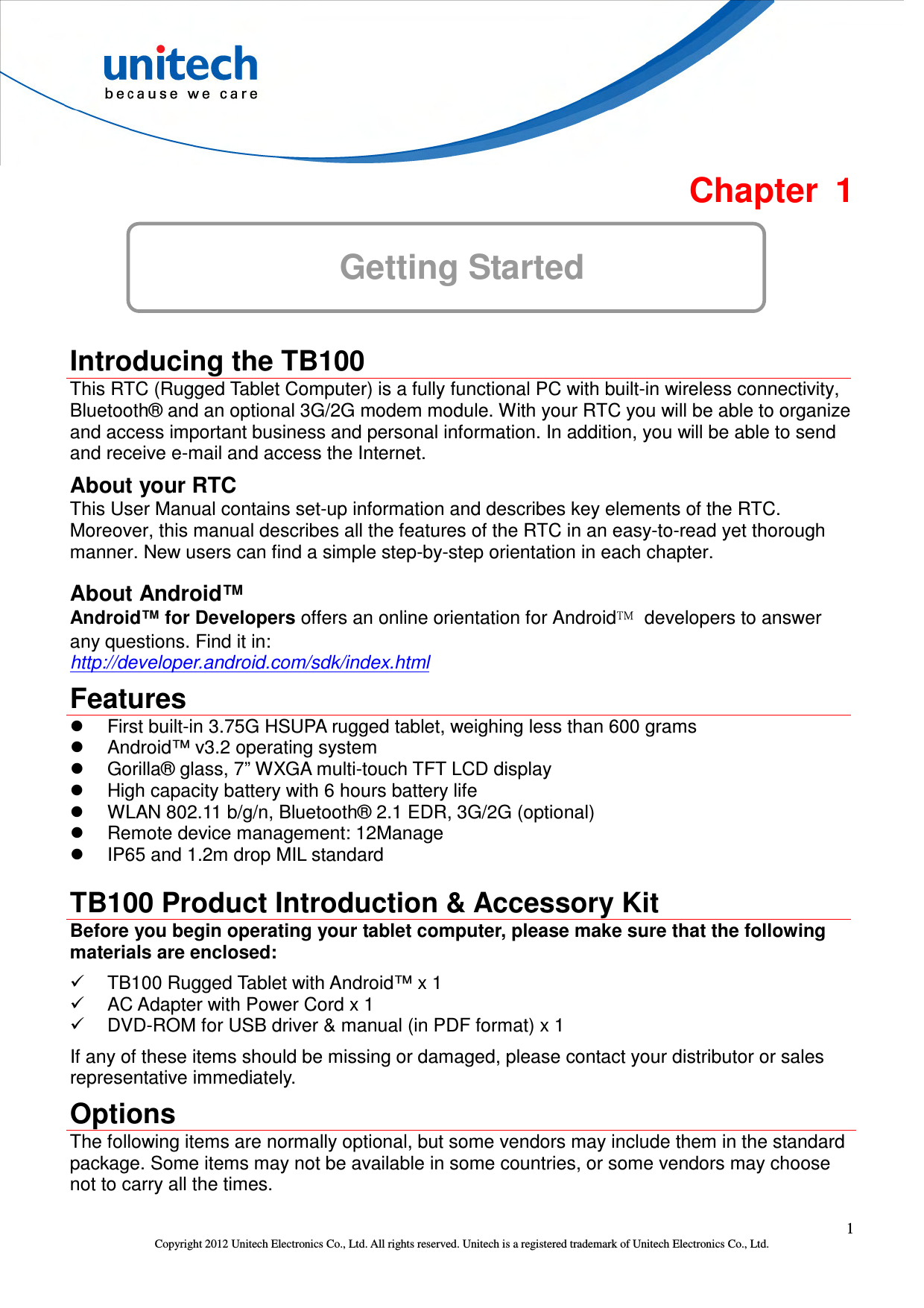  1 Copyright 2012 Unitech Electronics Co., Ltd. All rights reserved. Unitech is a registered trademark of Unitech Electronics Co., Ltd.  Chapter  1 Getting Started  Introducing the TB100 This RTC (Rugged Tablet Computer) is a fully functional PC with built-in wireless connectivity, Bluetooth® and an optional 3G/2G modem module. With your RTC you will be able to organize and access important business and personal information. In addition, you will be able to send and receive e-mail and access the Internet. About your RTC This User Manual contains set-up information and describes key elements of the RTC. Moreover, this manual describes all the features of the RTC in an easy-to-read yet thorough manner. New users can find a simple step-by-step orientation in each chapter. About Android™ Android™ for Developers offers an online orientation for Android™  developers to answer any questions. Find it in: http://developer.android.com/sdk/index.html Features   First built-in 3.75G HSUPA rugged tablet, weighing less than 600 grams   Android™ v3.2 operating system   Gorilla® glass, 7” WXGA multi-touch TFT LCD display   High capacity battery with 6 hours battery life   WLAN 802.11 b/g/n, Bluetooth® 2.1 EDR, 3G/2G (optional)   Remote device management: 12Manage   IP65 and 1.2m drop MIL standard  TB100 Product Introduction &amp; Accessory Kit Before you begin operating your tablet computer, please make sure that the following materials are enclosed:   TB100 Rugged Tablet with Android™ x 1   AC Adapter with Power Cord x 1   DVD-ROM for USB driver &amp; manual (in PDF format) x 1 If any of these items should be missing or damaged, please contact your distributor or sales representative immediately. Options The following items are normally optional, but some vendors may include them in the standard package. Some items may not be available in some countries, or some vendors may choose not to carry all the times. 