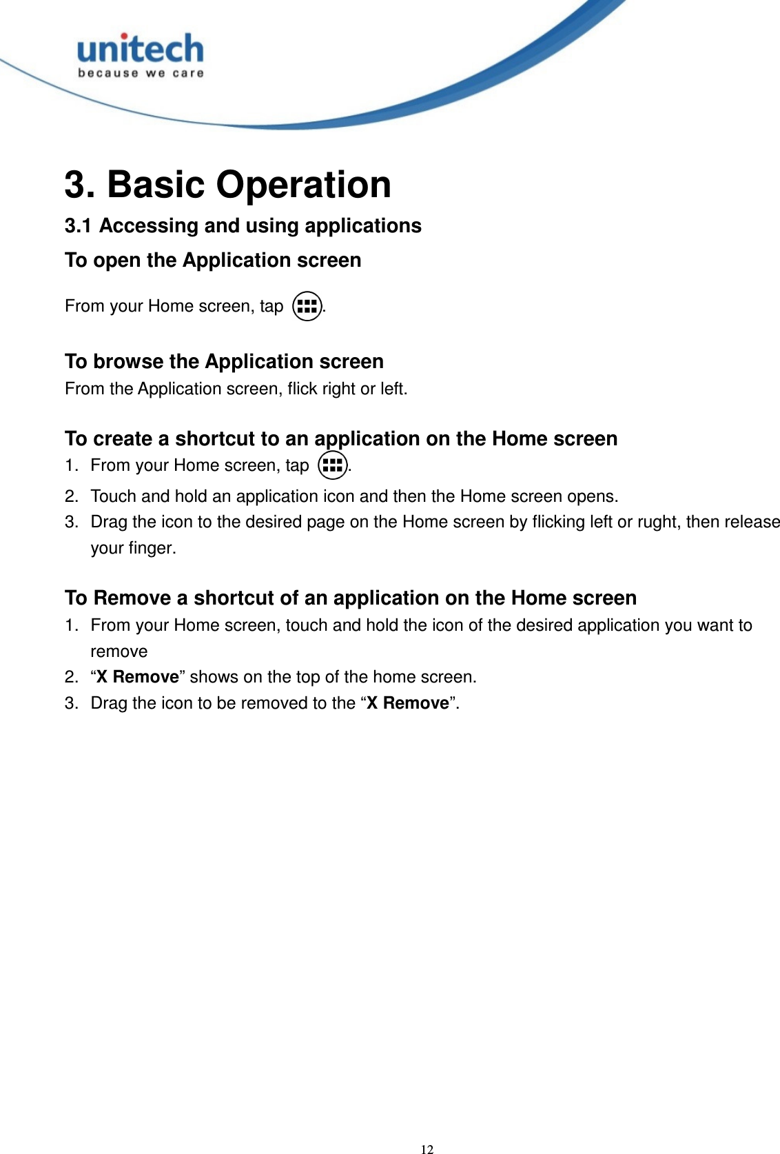  12 3. Basic Operation 3.1 Accessing and using applications To open the Application screen  From your Home screen, tap  .  To browse the Application screen From the Application screen, flick right or left.  To create a shortcut to an application on the Home screen 1.  From your Home screen, tap  . 2.  Touch and hold an application icon and then the Home screen opens. 3.  Drag the icon to the desired page on the Home screen by flicking left or rught, then release your finger.  To Remove a shortcut of an application on the Home screen 1.  From your Home screen, touch and hold the icon of the desired application you want to remove 2.  “X Remove” shows on the top of the home screen. 3.  Drag the icon to be removed to the “X Remove”. 