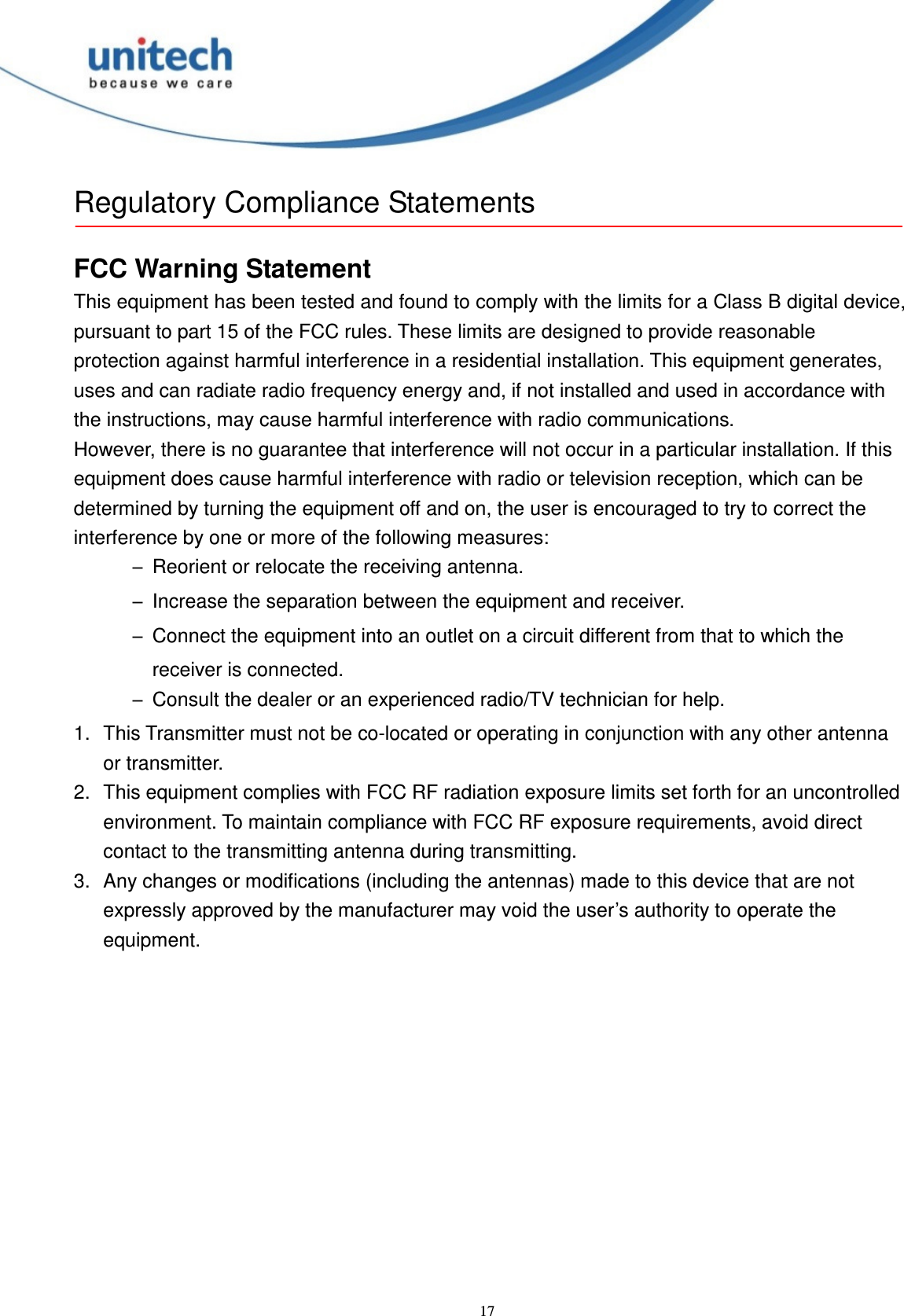  17 Regulatory Compliance Statements  FCC Warning Statement This equipment has been tested and found to comply with the limits for a Class B digital device, pursuant to part 15 of the FCC rules. These limits are designed to provide reasonable protection against harmful interference in a residential installation. This equipment generates, uses and can radiate radio frequency energy and, if not installed and used in accordance with the instructions, may cause harmful interference with radio communications. However, there is no guarantee that interference will not occur in a particular installation. If this equipment does cause harmful interference with radio or television reception, which can be determined by turning the equipment off and on, the user is encouraged to try to correct the interference by one or more of the following measures: –Reorient or relocate the receiving antenna. –Increase the separation between the equipment and receiver. –Connect the equipment into an outlet on a circuit different from that to which the receiver is connected. –Consult the dealer or an experienced radio/TV technician for help. 1.  This Transmitter must not be co-located or operating in conjunction with any other antenna or transmitter. 2.  This equipment complies with FCC RF radiation exposure limits set forth for an uncontrolled environment. To maintain compliance with FCC RF exposure requirements, avoid direct contact to the transmitting antenna during transmitting. 3.  Any changes or modifications (including the antennas) made to this device that are not expressly approved by the manufacturer may void the user’s authority to operate the equipment. 