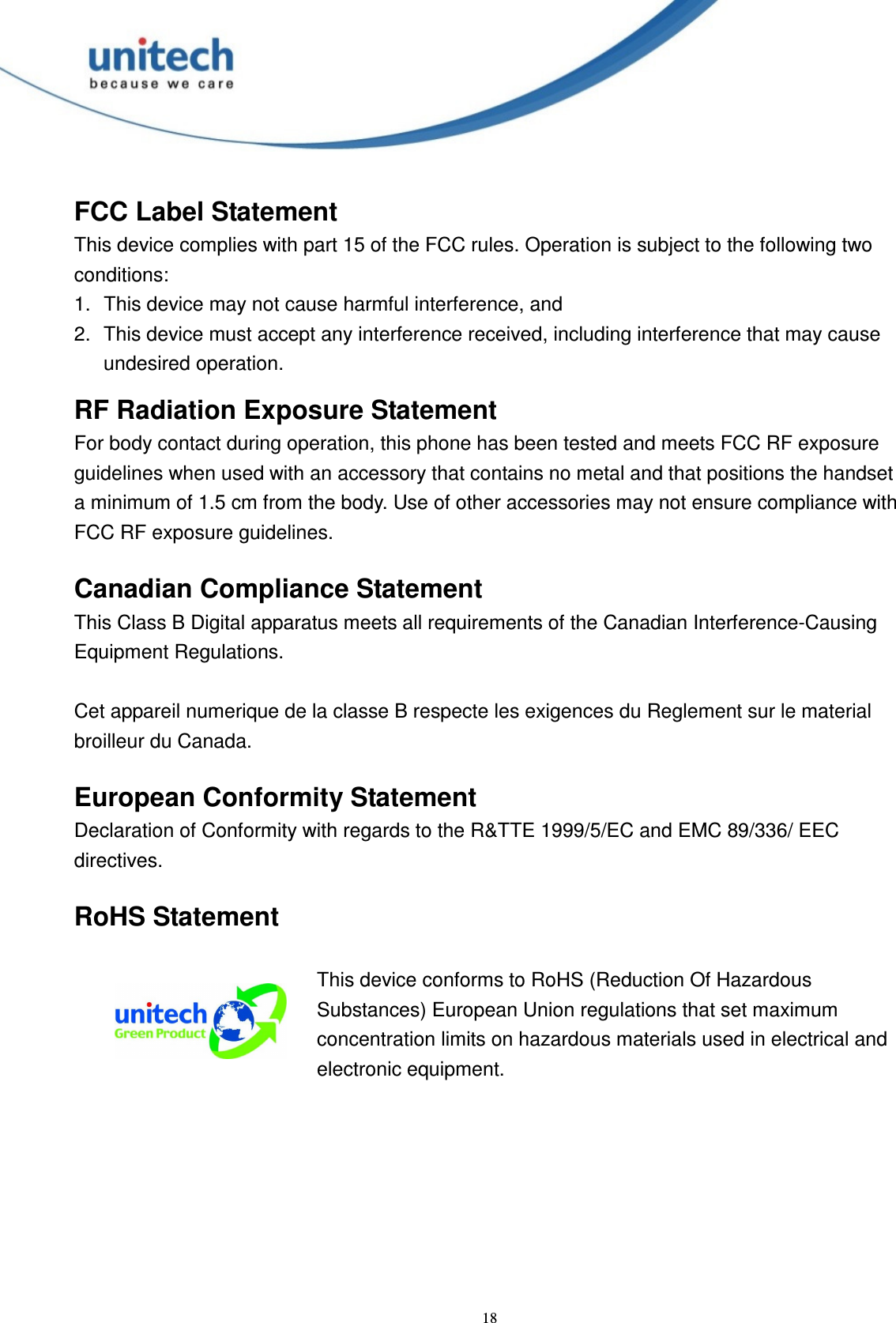  18 FCC Label Statement This device complies with part 15 of the FCC rules. Operation is subject to the following two conditions: 1.  This device may not cause harmful interference, and 2.  This device must accept any interference received, including interference that may cause undesired operation. RF Radiation Exposure Statement For body contact during operation, this phone has been tested and meets FCC RF exposure guidelines when used with an accessory that contains no metal and that positions the handset a minimum of 1.5 cm from the body. Use of other accessories may not ensure compliance with FCC RF exposure guidelines.  Canadian Compliance Statement This Class B Digital apparatus meets all requirements of the Canadian Interference-Causing Equipment Regulations.  Cet appareil numerique de la classe B respecte les exigences du Reglement sur le material broilleur du Canada.  European Conformity Statement Declaration of Conformity with regards to the R&amp;TTE 1999/5/EC and EMC 89/336/ EEC directives.  RoHS Statement   This device conforms to RoHS (Reduction Of Hazardous Substances) European Union regulations that set maximum concentration limits on hazardous materials used in electrical and electronic equipment.  