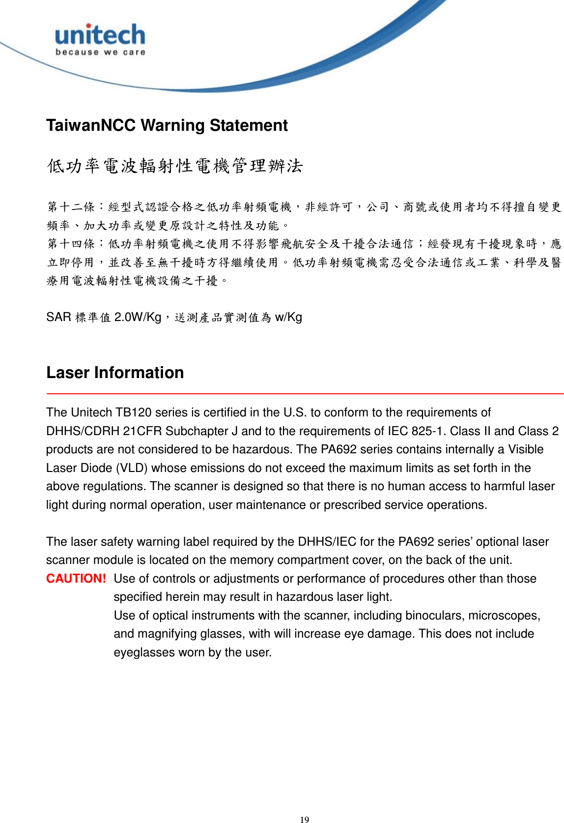  19 TaiwanNCC Warning Statement  低功率電波輻射性電機管理辦法  第十二條：經型式認證合格之低功率射頻電機，非經許可，公司、商號或使用者均不得擅自變更頻率、加大功率或變更原設計之特性及功能。 第十四條：低功率射頻電機之使用不得影響飛航安全及干擾合法通信；經發現有干擾現象時，應立即停用，並改善至無干擾時方得繼續使用。低功率射頻電機需忍受合法通信或工業、科學及醫療用電波輻射性電機設備之干擾。  SAR 標準值 2.0W/Kg，送測產品實測值為 w/Kg   Laser Information  The Unitech TB120 series is certified in the U.S. to conform to the requirements of DHHS/CDRH 21CFR Subchapter J and to the requirements of IEC 825-1. Class II and Class 2 products are not considered to be hazardous. The PA692 series contains internally a Visible Laser Diode (VLD) whose emissions do not exceed the maximum limits as set forth in the above regulations. The scanner is designed so that there is no human access to harmful laser light during normal operation, user maintenance or prescribed service operations.  The laser safety warning label required by the DHHS/IEC for the PA692 series’ optional laser scanner module is located on the memory compartment cover, on the back of the unit. CAUTION!  Use of controls or adjustments or performance of procedures other than those specified herein may result in hazardous laser light. Use of optical instruments with the scanner, including binoculars, microscopes, and magnifying glasses, with will increase eye damage. This does not include eyeglasses worn by the user. 