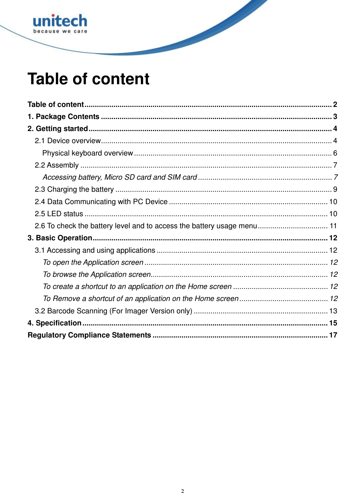  2 Table of content  Table of content........................................................................................................................ 2 1. Package Contents ................................................................................................................ 3 2. Getting started...................................................................................................................... 4 2.1 Device overview................................................................................................................ 4 Physical keyboard overview................................................................................................ 6 2.2 Assembly .......................................................................................................................... 7 Accessing battery, Micro SD card and SIM card ................................................................. 7 2.3 Charging the battery ......................................................................................................... 9 2.4 Data Communicating with PC Device ............................................................................. 10 2.5 LED status ...................................................................................................................... 10 2.6 To check the battery level and to access the battery usage menu.................................. 11 3. Basic Operation.................................................................................................................. 12 3.1 Accessing and using applications ................................................................................... 12 To open the Application screen ......................................................................................... 12 To browse the Application screen...................................................................................... 12 To create a shortcut to an application on the Home screen .............................................. 12 To Remove a shortcut of an application on the Home screen ........................................... 12 3.2 Barcode Scanning (For Imager Version only) ................................................................. 13 4. Specification ....................................................................................................................... 15 Regulatory Compliance Statements ..................................................................................... 17   