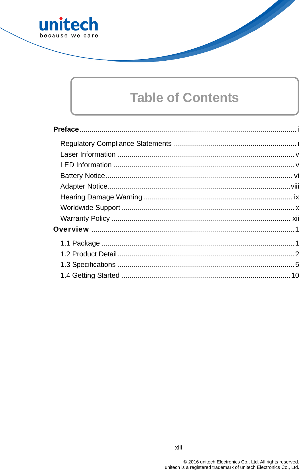  xiii                                                                            © 2016 unitech Electronics Co., Ltd. All rights reserved.                                            unitech is a registered trademark of unitech Electronics Co., Ltd.   Table of Contents    Preface.............................................................................................................i Regulatory Compliance Statements .............................................................. i Laser Information ......................................................................................... v LED Information ........................................................................................... v Battery Notice.............................................................................................. vi Adapter Notice............................................................................................viii Hearing Damage Warning........................................................................... ix Worldwide Support....................................................................................... x Warranty Policy .......................................................................................... xii Overview ......................................................................................................1 1.1 Package .................................................................................................1 1.2 Product Detail.........................................................................................2 1.3 Specifications .........................................................................................5 1.4 Getting Started .....................................................................................10 