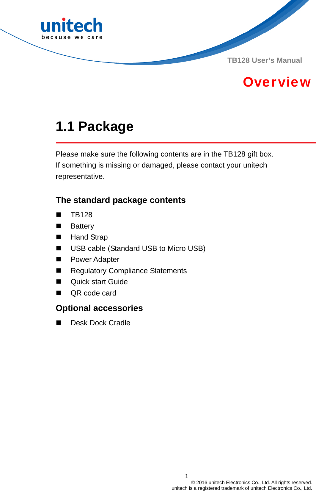  TB128 User’s Manual Overview  1.1 Package  Please make sure the following contents are in the TB128 gift box.           If something is missing or damaged, please contact your unitech representative.  The standard package contents  TB128  Battery  Hand Strap   USB cable (Standard USB to Micro USB)  Power Adapter   Regulatory Compliance Statements  Quick start Guide    QR code card Optional accessories   Desk Dock Cradle1                                         © 2016 unitech Electronics Co., Ltd. All rights reserved.                                             unitech is a registered trademark of unitech Electronics Co., Ltd. 