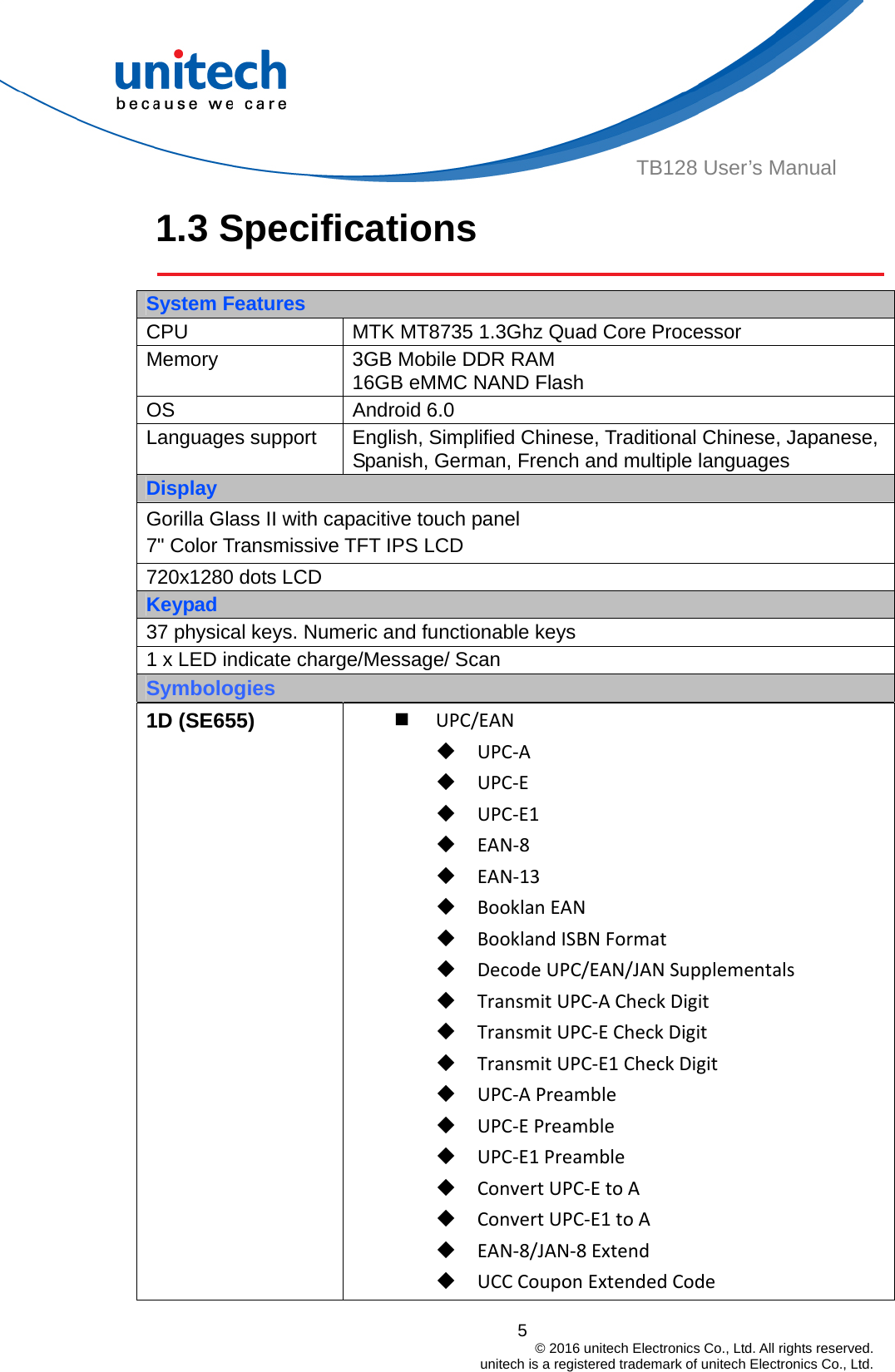  TB128 User’s Manual 1.3 Specifications    System Features CPU  MTK MT8735 1.3Ghz Quad Core Processor Memory  3GB Mobile DDR RAM 16GB eMMC NAND Flash OS Android 6.0 Languages support  English, Simplified Chinese, Traditional Chinese, Japanese, Spanish, German, French and multiple languages Display Gorilla Glass II with capacitive touch panel 7&quot; Color Transmissive TFT IPS LCD 720x1280 dots LCD Keypad 37 physical keys. Numeric and functionable keys 1 x LED indicate charge/Message/ Scan Symbologies 1D (SE655)  UPC/EAN UPC‐A UPC‐E UPC‐E1 EAN‐8 EAN‐13 BooklanEAN BooklandISBNFormat DecodeUPC/EAN/JANSupplementals TransmitUPC‐ACheckDigit TransmitUPC‐ECheckDigit TransmitUPC‐E1CheckDigit UPC‐APreamble UPC‐EPreamble UPC‐E1Preamble ConvertUPC‐EtoA ConvertUPC‐E1toA EAN‐8/JAN‐8Extend UCCCouponExtendedCode5                                         © 2016 unitech Electronics Co., Ltd. All rights reserved.                                             unitech is a registered trademark of unitech Electronics Co., Ltd. 