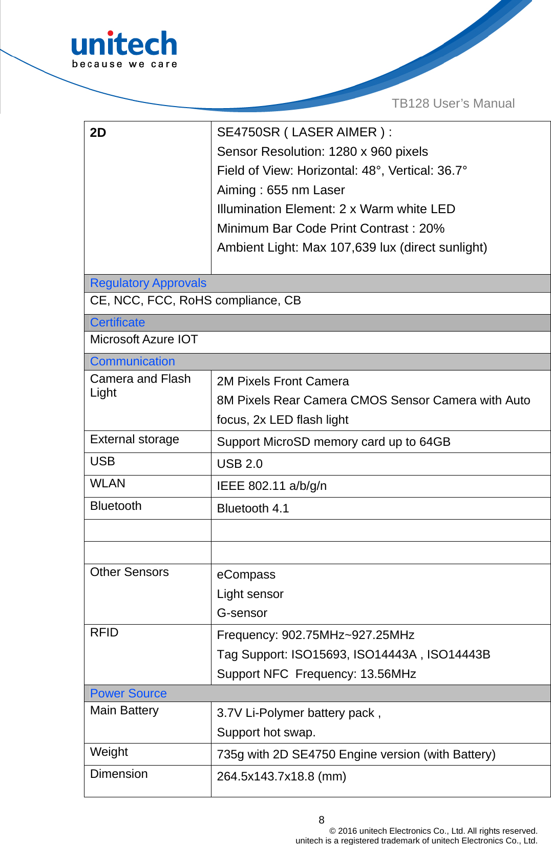  8                                         © 2016 unitech Electronics Co., Ltd. All rights reserved.                                             unitech is a registered trademark of unitech Electronics Co., Ltd. TB128 User’s Manual 2D  SE4750SR ( LASER AIMER ) : Sensor Resolution: 1280 x 960 pixels Field of View: Horizontal: 48°, Vertical: 36.7° Aiming : 655 nm Laser   Illumination Element: 2 x Warm white LED   Minimum Bar Code Print Contrast : 20% Ambient Light: Max 107,639 lux (direct sunlight) Regulatory Approvals CE, NCC, FCC, RoHS compliance, CB Certificate Microsoft Azure IOT Communication Camera and Flash Light  2M Pixels Front Camera 8M Pixels Rear Camera CMOS Sensor Camera with Auto focus, 2x LED flash light   External storage  Support MicroSD memory card up to 64GB USB  USB 2.0 WLAN  IEEE 802.11 a/b/g/n Bluetooth  Bluetooth 4.1     Other Sensors  eCompass Light sensor G-sensor RFID  Frequency: 902.75MHz~927.25MHzTag Support: ISO15693, ISO14443A , ISO14443B Support NFC  Frequency: 13.56MHzPower Source Main Battery  3.7V Li-Polymer battery pack ,     Support hot swap. Weight  735g with 2D SE4750 Engine version (with Battery)   Dimension  264.5x143.7x18.8 (mm) 