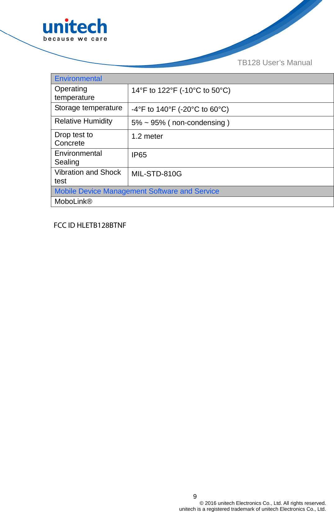  9                                         © 2016 unitech Electronics Co., Ltd. All rights reserved.                                             unitech is a registered trademark of unitech Electronics Co., Ltd. TB128 User’s Manual Environmental Operating temperature  14°F to 122°F (-10°C to 50°C) Storage temperature  -4°F to 140°F (-20°C to 60°C) Relative Humidity  5% ~ 95% ( non-condensing ) Drop test to Concrete  1.2 meter Environmental Sealing  IP65  Vibration and Shock test  MIL-STD-810G Mobile Device Management Software and Service MoboLink®  FCC ID HLETB128BTNF  