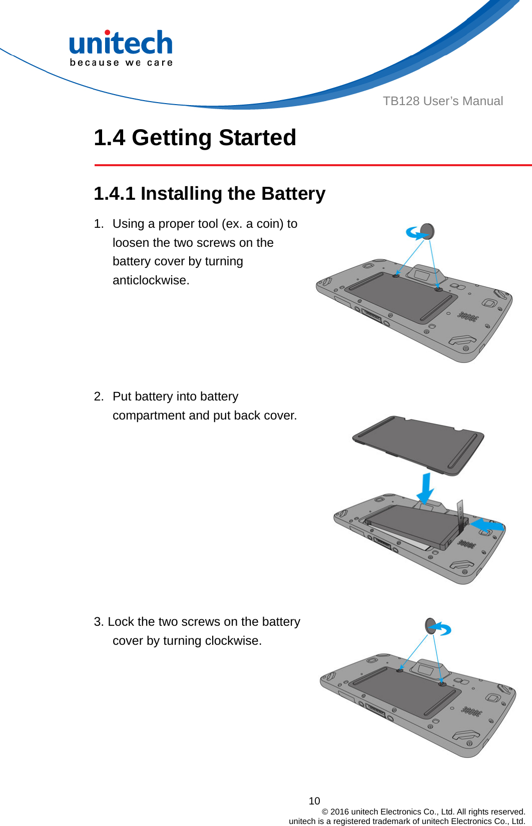  TB128 User’s Manual 1.4 Getting Started  1.4.1 Installing the Battery  1.  Using a proper tool (ex. a coin) to loosen the two screws on the battery cover by turning anticlockwise.  2.  Put battery into battery compartment and put back cover.   3. Lock the two screws on the battery cover by turning clockwise.   10                                         © 2016 unitech Electronics Co., Ltd. All rights reserved.                                             unitech is a registered trademark of unitech Electronics Co., Ltd.  