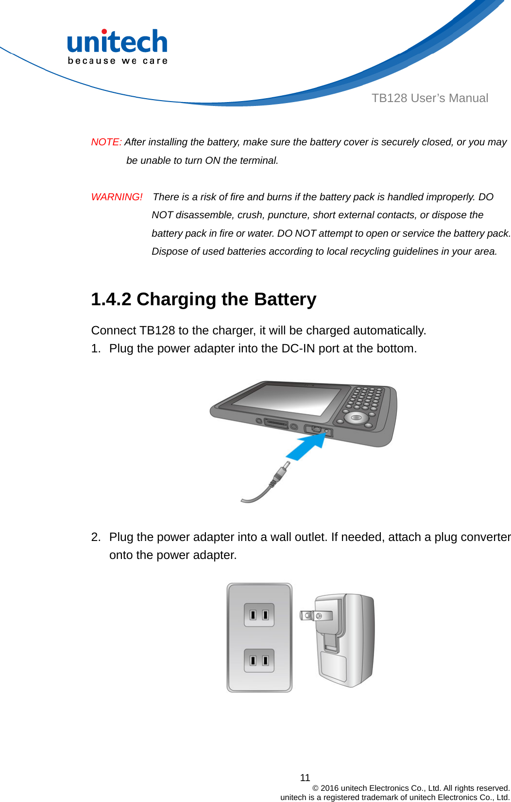  TB128 User’s Manual  NOTE: After installing the battery, make sure the battery cover is securely closed, or you may be unable to turn ON the terminal.  WARNING!    There is a risk of fire and burns if the battery pack is handled improperly. DO NOT disassemble, crush, puncture, short external contacts, or dispose the battery pack in fire or water. DO NOT attempt to open or service the battery pack. Dispose of used batteries according to local recycling guidelines in your area.  1.4.2 Charging the Battery Connect TB128 to the charger, it will be charged automatically. 1.  Plug the power adapter into the DC-IN port at the bottom.  2.  Plug the power adapter into a wall outlet. If needed, attach a plug converter onto the power adapter.     11                                         © 2016 unitech Electronics Co., Ltd. All rights reserved.                                             unitech is a registered trademark of unitech Electronics Co., Ltd. 