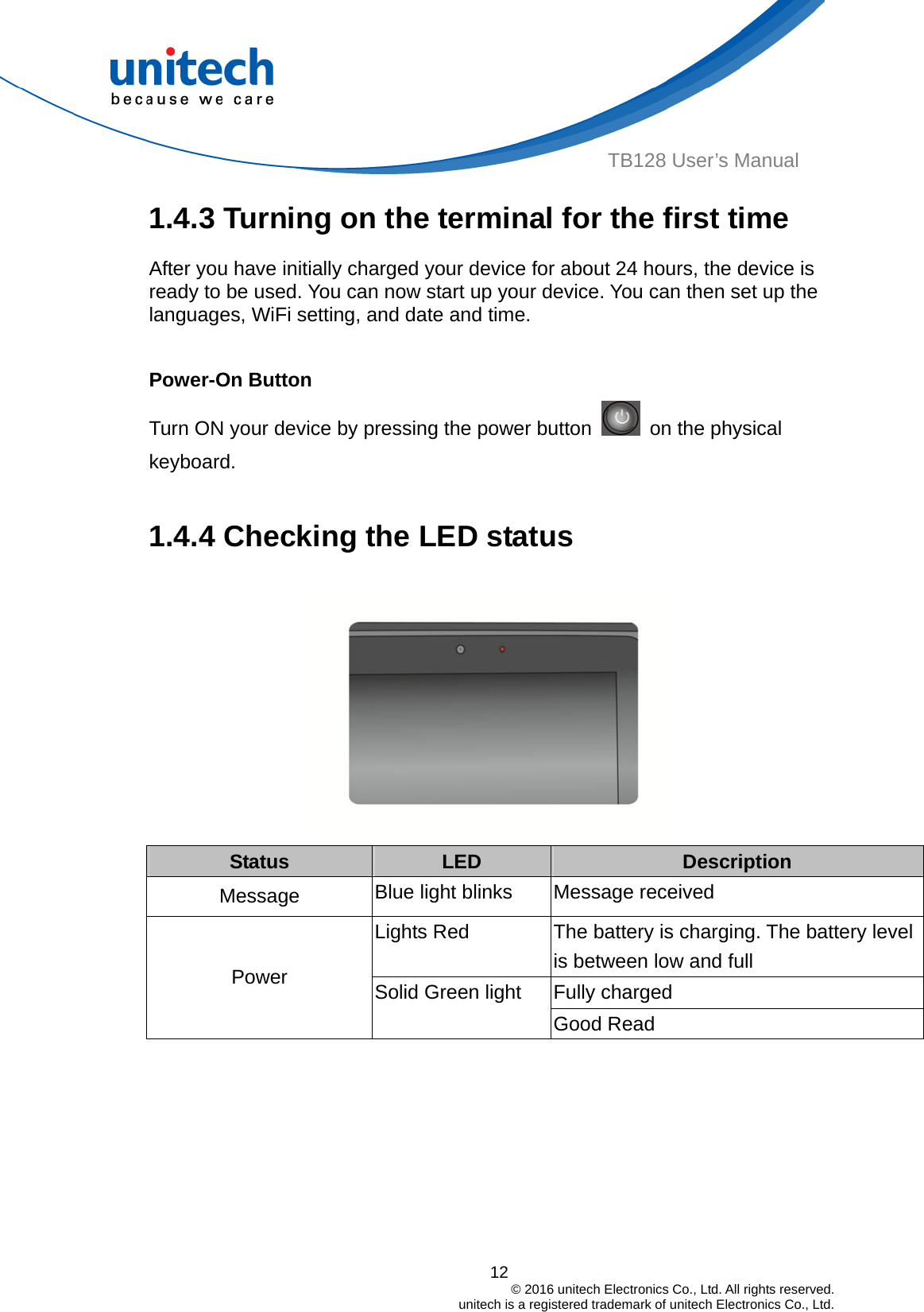  12                                         © 2016 unitech Electronics Co., Ltd. All rights reserved.                                             unitech is a registered trademark of unitech Electronics Co., Ltd. TB128 User’s Manual 1.4.3 Turning on the terminal for the first time After you have initially charged your device for about 24 hours, the device is ready to be used. You can now start up your device. You can then set up the languages, WiFi setting, and date and time.  Power-On Button Turn ON your device by pressing the power button    on the physical keyboard.  1.4.4 Checking the LED status  Status  LED  Description Blue light blinks  Message received Message Lights Red  The battery is charging. The battery level is between low and full Fully charged Power  Solid Green light Good Read   